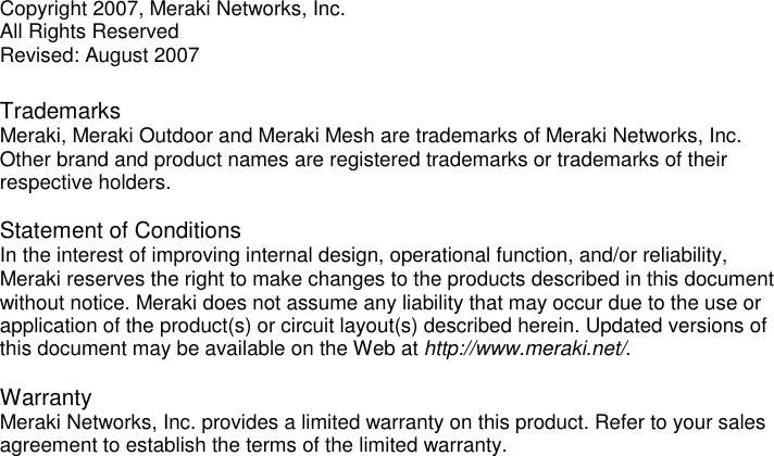 Copyright 2007, Meraki Networks, Inc. All Rights Reserved Revised: August 2007  Trademarks  Meraki, Meraki Outdoor and Meraki Mesh are trademarks of Meraki Networks, Inc.  Other brand and product names are registered trademarks or trademarks of their respective holders.   Statement of Conditions  In the interest of improving internal design, operational function, and/or reliability, Meraki reserves the right to make changes to the products described in this document without notice. Meraki does not assume any liability that may occur due to the use or application of the product(s) or circuit layout(s) described herein. Updated versions of this document may be available on the Web at http://www.meraki.net/.  Warranty Meraki Networks, Inc. provides a limited warranty on this product. Refer to your sales agreement to establish the terms of the limited warranty.    