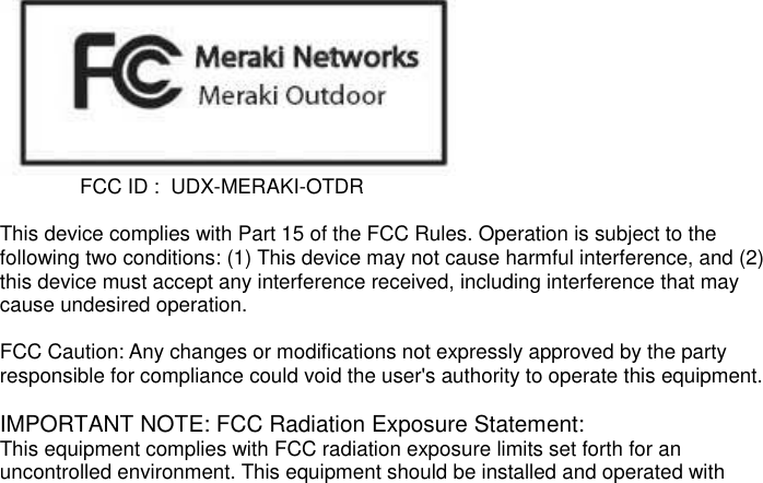                FCC ID :  UDX-MERAKI-OTDR  This device complies with Part 15 of the FCC Rules. Operation is subject to the following two conditions: (1) This device may not cause harmful interference, and (2) this device must accept any interference received, including interference that may cause undesired operation.  FCC Caution: Any changes or modifications not expressly approved by the party responsible for compliance could void the user&apos;s authority to operate this equipment.  IMPORTANT NOTE: FCC Radiation Exposure Statement: This equipment complies with FCC radiation exposure limits set forth for an uncontrolled environment. This equipment should be installed and operated with 