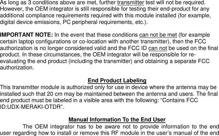 As long as 3 conditions above are met, further transmitter test will not be required. However, the OEM integrator is still responsible for testing their end-product for any additional compliance requirements required with this module installed (for example, digital device emissions, PC peripheral requirements, etc.).  IMPORTANT NOTE: In the event that these conditions can not be met (for example certain laptop configurations or co-location with another transmitter), then the FCC authorization is no longer considered valid and the FCC ID can not be used on the final product. In these circumstances, the OEM integrator will be responsible for re-evaluating the end product (including the transmitter) and obtaining a separate FCC authorization.  End Product Labeling This transmitter module is authorized only for use in device where the antenna may be installed such that 20 cm may be maintained between the antenna and users. The final end product must be labeled in a visible area with the following: “Contains FCC ID:UDX-MERAKI-OTDR”.  Manual Information To the End User The  OEM  integrator  has  to  be  aware not  to  provide  information  to  the  end user regarding how to install or remove this RF module in the user’s manual of the end 