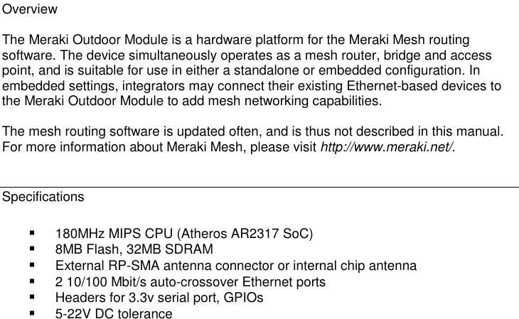 Overview  The Meraki Outdoor Module is a hardware platform for the Meraki Mesh routing software. The device simultaneously operates as a mesh router, bridge and access point, and is suitable for use in either a standalone or embedded configuration. In embedded settings, integrators may connect their existing Ethernet-based devices to the Meraki Outdoor Module to add mesh networking capabilities.  The mesh routing software is updated often, and is thus not described in this manual. For more information about Meraki Mesh, please visit http://www.meraki.net/.   Specifications  180MHz MIPS CPU (Atheros AR2317 SoC)  8MB Flash, 32MB SDRAM  External RP-SMA antenna connector or internal chip antenna  2 10/100 Mbit/s auto-crossover Ethernet ports  Headers for 3.3v serial port, GPIOs  5-22V DC tolerance 