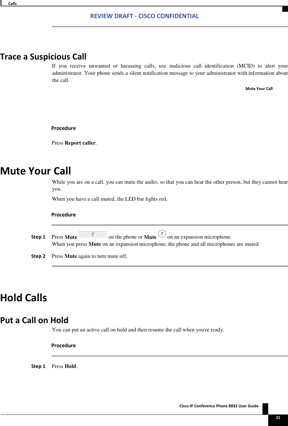 Zs/tZ&amp;dͲ/^KKE&amp;/Ed/&gt; ŝƐĐŽ/WŽŶĨĞƌĞŶĐĞWŚŽŶĞϴϴϯϮhƐĞƌ&apos;ƵŝĚĞ   ϯϭ ĂůůƐ  dƌĂĐĞĂ^ƵƐƉŝĐŝŽƵƐĂůůIf you receive unwanted or harassing calls, use malicious call identification (MCID) to alert your administrator. Your phone sends a silent notification message to your administrator with information about the call. DƵƚĞzŽƵƌĂůů WƌŽĐĞĚƵƌĞ Press Report caller. DƵƚĞzŽƵƌĂůůWhile you are on a call, you can mute the audio, so that you can hear the other person, but they cannot hear you. When you have a call muted, the LED bar lights red. WƌŽĐĞĚƵƌĞ^ƚĞƉϭWhen you press Mute on an expansion microphone, the phone and all microphones are muted. ^ƚĞƉϮ Press Mute again to turn mute off.  ,ŽůĚĂůůƐWƵƚĂĂůůŽŶ,ŽůĚYou can put an active call on hold and then resume the call when you&apos;re ready. WƌŽĐĞĚƵƌĞ ^ƚĞƉϭ Press Hold. Press Mute on the phone orMute on an expansion microphone. 