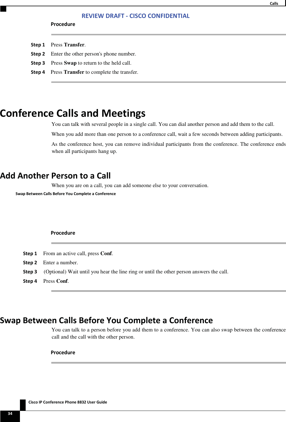 Zs/tZ&amp;dͲ/^KKE&amp;/Ed/&gt;   ŝƐĐŽ/WŽŶĨĞƌĞŶĐĞWŚŽŶĞϴϴϯϮhƐĞƌ&apos;ƵŝĚĞ ϯϰ  ĂůůƐ WƌŽĐĞĚƵƌĞ ^ƚĞƉϭ Press Transfer. ^ƚĞƉϮ Enter the other person&apos;s phone number. ^ƚĞƉϯ Press Swap to return to the held call. ^ƚĞƉϰ Press Transfer to complete the transfer.  ŽŶĨĞƌĞŶĐĞĂůůƐĂŶĚDĞĞƚŝŶŐƐYou can talk with several people in a single call. You can dial another person and add them to the call. When you add more than one person to a conference call, wait a few seconds between adding participants. As the conference host, you can remove individual participants from the conference. The conference ends when all participants hang up. ĚĚŶŽƚŚĞƌWĞƌƐŽŶƚŽĂĂůůWhen you are on a call, you can add someone else to your conversation. ^ǁĂƉĞƚǁĞĞŶĂůůƐĞĨŽƌĞzŽƵŽŵƉůĞƚĞĂŽŶĨĞƌĞŶĐĞ WƌŽĐĞĚƵƌĞ ^ƚĞƉϭ From an active call, press Conf. ^ƚĞƉϮ Enter a number. ^ƚĞƉϯ (Optional) Wait until you hear the line ring or until the other person answers the call. ^ƚĞƉϰ Press Conf.  ^ǁĂƉĞƚǁĞĞŶĂůůƐĞĨŽƌĞzŽƵŽŵƉůĞƚĞĂŽŶĨĞƌĞŶĐĞYou can talk to a person before you add them to a conference. You can also swap between the conference call and the call with the other person. WƌŽĐĞĚƵƌĞ 