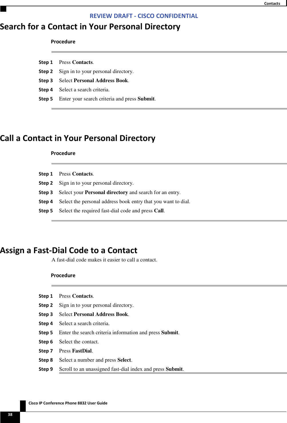 Zs/tZ&amp;dͲ/^KKE&amp;/Ed/&gt;   ŝƐĐŽ/WŽŶĨĞƌĞŶĐĞWŚŽŶĞϴϴϯϮhƐĞƌ&apos;ƵŝĚĞ ϯϴ  ŽŶƚĂĐƚƐ^ĞĂƌĐŚĨŽƌĂŽŶƚĂĐƚŝŶzŽƵƌWĞƌƐŽŶĂůŝƌĞĐƚŽƌǇWƌŽĐĞĚƵƌĞ ^ƚĞƉϭ Press Contacts. ^ƚĞƉϮ Sign in to your personal directory. ^ƚĞƉϯ Select Personal Address Book. ^ƚĞƉϰ Select a search criteria. ^ƚĞƉϱ Enter your search criteria and press Submit.  ĂůůĂŽŶƚĂĐƚŝŶzŽƵƌWĞƌƐŽŶĂůŝƌĞĐƚŽƌǇWƌŽĐĞĚƵƌĞ ^ƚĞƉϭ Press Contacts. ^ƚĞƉϮ Sign in to your personal directory. ^ƚĞƉϯ Select your Personal directory and search for an entry. ^ƚĞƉϰ Select the personal address book entry that you want to dial. ^ƚĞƉϱ Select the required fast-dial code and press Call.  ƐƐŝŐŶĂ&amp;ĂƐƚͲŝĂůŽĚĞƚŽĂŽŶƚĂĐƚA fast-dial code makes it easier to call a contact. WƌŽĐĞĚƵƌĞ ^ƚĞƉϭ Press Contacts. ^ƚĞƉϮ Sign in to your personal directory. ^ƚĞƉϯ Select Personal Address Book. ^ƚĞƉϰ Select a search criteria. ^ƚĞƉϱ Enter the search criteria information and press Submit. ^ƚĞƉϲ Select the contact. ^ƚĞƉϳ Press FastDial. ^ƚĞƉϴ Select a number and press Select. ^ƚĞƉϵ Scroll to an unassigned fast-dial index and press Submit. 