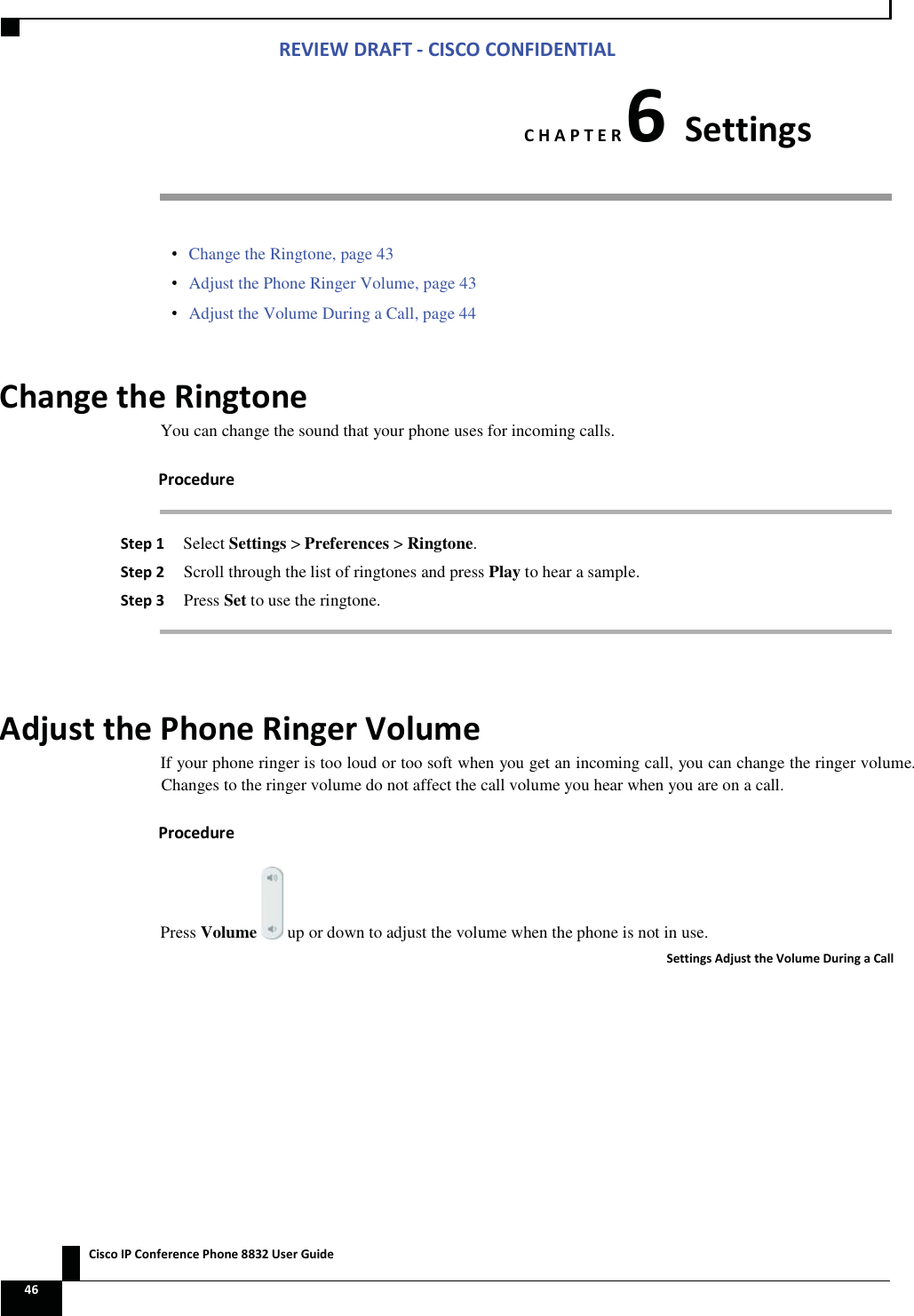 Zs/tZ&amp;dͲ/^KKE&amp;/Ed/&gt;   ŝƐĐŽ/WŽŶĨĞƌĞŶĐĞWŚŽŶĞϴϴϯϮhƐĞƌ&apos;ƵŝĚĞ ϰϲ  ,WdZϲ^ĞƚƚŝŶŐƐ  Change the Ringtone, page 43  Adjust the Phone Ringer Volume, page 43  Adjust the Volume During a Call, page 44 ŚĂŶŐĞƚŚĞZŝŶŐƚŽŶĞYou can change the sound that your phone uses for incoming calls. WƌŽĐĞĚƵƌĞ ^ƚĞƉϭ Select Settings &gt; Preferences &gt; Ringtone. ^ƚĞƉϮ Scroll through the list of ringtones and press Play to hear a sample. ^ƚĞƉϯ Press Set to use the ringtone.  ĚũƵƐƚƚŚĞWŚŽŶĞZŝŶŐĞƌsŽůƵŵĞIf your phone ringer is too loud or too soft when you get an incoming call, you can change the ringer volume. Changes to the ringer volume do not affect the call volume you hear when you are on a call. WƌŽĐĞĚƵƌĞPress Volume   up or down to adjust the volume when the phone is not in use. ^ĞƚƚŝŶŐƐĚũƵƐƚƚŚĞsŽůƵŵĞƵƌŝŶŐĂĂůů 