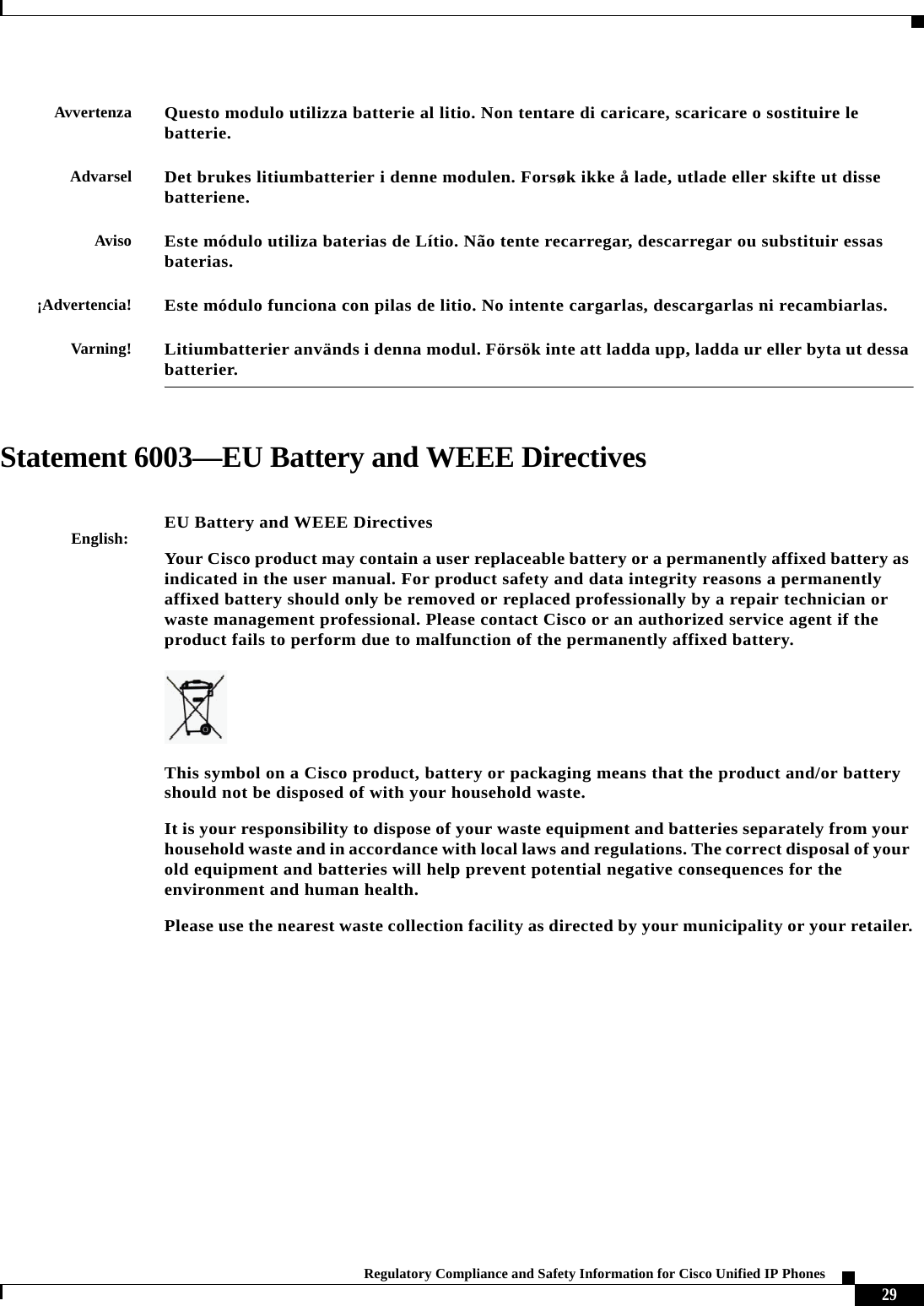  29Regulatory Compliance and Safety Information for Cisco Unified IP Phones Statement 6003—EU Battery and WEEE DirectivesAvvertenzaQuesto modulo utilizza batterie al litio. Non tentare di caricare, scaricare o sostituire le batterie.AdvarselDet brukes litiumbatterier i denne modulen. Forsøk ikke å lade, utlade eller skifte ut disse batteriene. AvisoEste módulo utiliza baterias de Lítio. Não tente recarregar, descarregar ou substituir essas baterias.¡Advertencia!Este módulo funciona con pilas de litio. No intente cargarlas, descargarlas ni recambiarlas.Varning!Litiumbatterier används i denna modul. Försök inte att ladda upp, ladda ur eller byta ut dessa batterier.English:EU Battery and WEEE DirectivesYour Cisco product may contain a user replaceable battery or a permanently affixed battery as indicated in the user manual. For product safety and data integrity reasons a permanently affixed battery should only be removed or replaced professionally by a repair technician or waste management professional. Please contact Cisco or an authorized service agent if the product fails to perform due to malfunction of the permanently affixed battery.This symbol on a Cisco product, battery or packaging means that the product and/or battery should not be disposed of with your household waste.It is your responsibility to dispose of your waste equipment and batteries separately from your household waste and in accordance with local laws and regulations. The correct disposal of your old equipment and batteries will help prevent potential negative consequences for the environment and human health.Please use the nearest waste collection facility as directed by your municipality or your retailer.