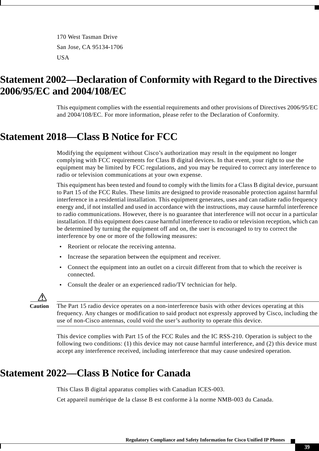  39Regulatory Compliance and Safety Information for Cisco Unified IP Phones 170 West Tasman DriveSan Jose, CA 95134-1706USAStatement 2002—Declaration of Conformity with Regard to the Directives 2006/95/EC and 2004/108/ECThis equipment complies with the essential requirements and other provisions of Directives 2006/95/EC and 2004/108/EC. For more information, please refer to the Declaration of Conformity.Statement 2018—Class B Notice for FCCModifying the equipment without Cisco’s authorization may result in the equipment no longer complying with FCC requirements for Class B digital devices. In that event, your right to use the equipment may be limited by FCC regulations, and you may be required to correct any interference to radio or television communications at your own expense.This equipment has been tested and found to comply with the limits for a Class B digital device, pursuant to Part 15 of the FCC Rules. These limits are designed to provide reasonable protection against harmful interference in a residential installation. This equipment generates, uses and can radiate radio frequency energy and, if not installed and used in accordance with the instructions, may cause harmful interference to radio communications. However, there is no guarantee that interference will not occur in a particular installation. If this equipment does cause harmful interference to radio or television reception, which can be determined by turning the equipment off and on, the user is encouraged to try to correct the interference by one or more of the following measures:•Reorient or relocate the receiving antenna.•Increase the separation between the equipment and receiver.•Connect the equipment into an outlet on a circuit different from that to which the receiver is connected.•Consult the dealer or an experienced radio/TV technician for help.Caution The Part 15 radio device operates on a non-interference basis with other devices operating at this frequency. Any changes or modification to said product not expressly approved by Cisco, including the use of non-Cisco antennas, could void the user’s authority to operate this device.This device complies with Part 15 of the FCC Rules and the IC RSS-210. Operation is subject to the following two conditions: (1) this device may not cause harmful interference, and (2) this device must accept any interference received, including interference that may cause undesired operation.Statement 2022—Class B Notice for CanadaThis Class B digital apparatus complies with Canadian ICES-003.Cet appareil numérique de la classe B est conforme à la norme NMB-003 du Canada.