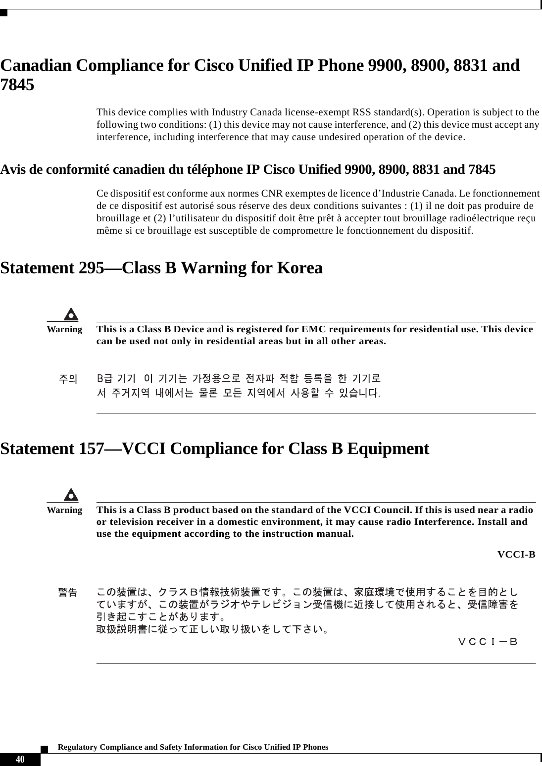  40Regulatory Compliance and Safety Information for Cisco Unified IP PhonesCanadian Compliance for Cisco Unified IP Phone 9900, 8900, 8831 and 7845This device complies with Industry Canada license-exempt RSS standard(s). Operation is subject to the following two conditions: (1) this device may not cause interference, and (2) this device must accept any interference, including interference that may cause undesired operation of the device.Avis de conformité canadien du téléphone IP Cisco Unified 9900, 8900, 8831 and 7845Ce dispositif est conforme aux normes CNR exemptes de licence d’Industrie Canada. Le fonctionnement de ce dispositif est autorisé sous réserve des deux conditions suivantes : (1) il ne doit pas produire de brouillage et (2) l’utilisateur du dispositif doit être prêt à accepter tout brouillage radioélectrique reçu même si ce brouillage est susceptible de compromettre le fonctionnement du dispositif.Statement 295—Class B Warning for KoreaStatement 157—VCCI Compliance for Class B EquipmentWarningThis is a Class B Device and is registered for EMC requirements for residential use. This device can be used not only in residential areas but in all other areas.WarningThis is a Class B product based on the standard of the VCCI Council. If this is used near a radio or television receiver in a domestic environment, it may cause radio Interference. Install and use the equipment according to the instruction manual. VCCI-B