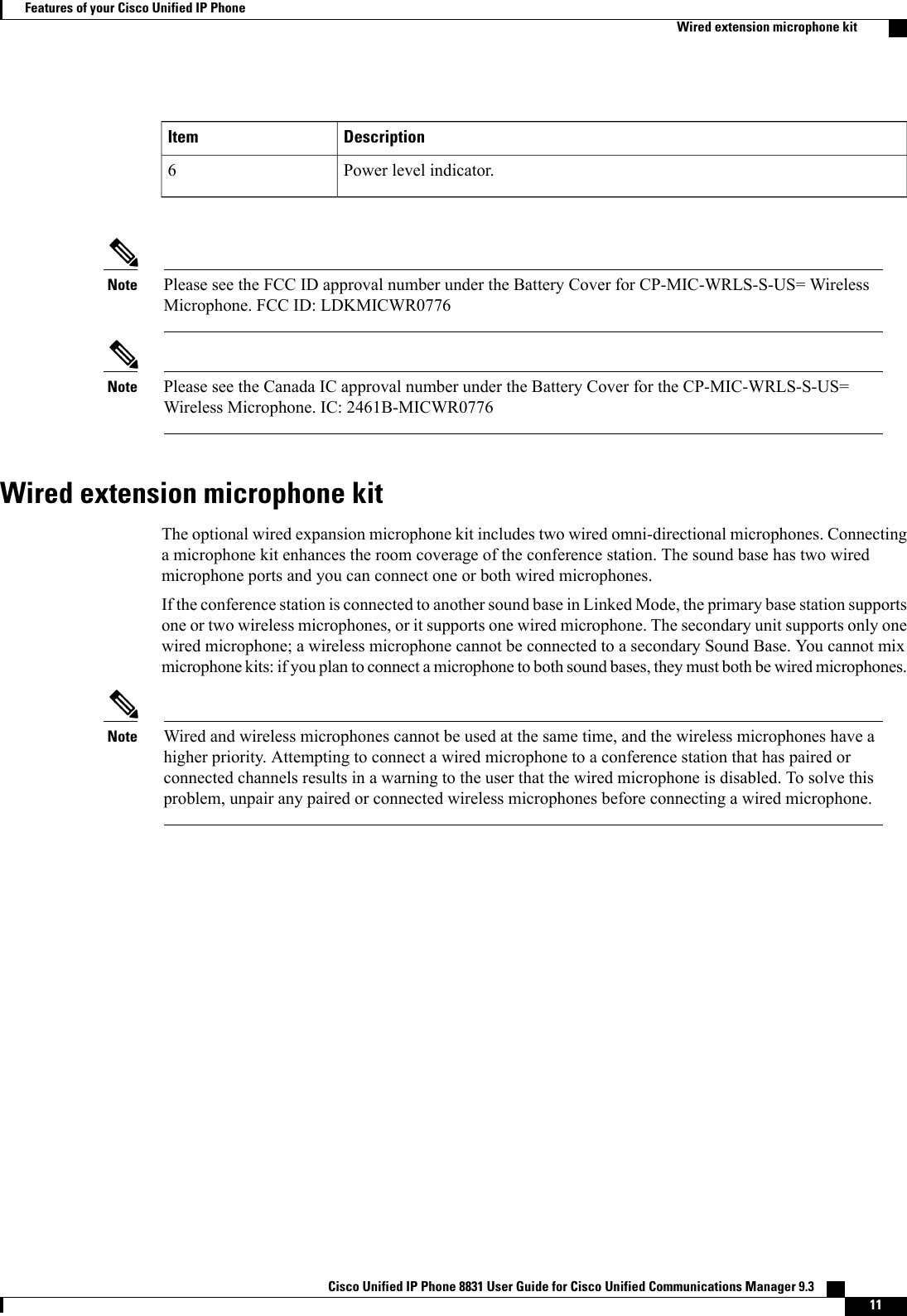 DescriptionItemPower level indicator.6Please see the FCC ID approval number under the Battery Cover for CP-MIC-WRLS-S-US= WirelessMicrophone. FCC ID: LDKMICWR0776NotePlease see the Canada IC approval number under the Battery Cover for the CP-MIC-WRLS-S-US=Wireless Microphone. IC: 2461B-MICWR0776NoteWired extension microphone kitThe optional wired expansion microphone kit includes two wired omni-directional microphones. Connectinga microphone kit enhances the room coverage of the conference station. The sound base has two wiredmicrophone ports and you can connect one or both wired microphones.If the conference station is connected to another sound base in Linked Mode, the primary base station supportsone or two wireless microphones, or it supports one wired microphone. The secondary unit supports only onewired microphone; a wireless microphone cannot be connected to a secondary Sound Base. You cannot mixmicrophone kits: if you plan to connect a microphone to both sound bases, they must both be wired microphones.Wired and wireless microphones cannot be used at the same time, and the wireless microphones have ahigher priority. Attempting to connect a wired microphone to a conference station that has paired orconnected channels results in a warning to the user that the wired microphone is disabled. To solve thisproblem, unpair any paired or connected wireless microphones before connecting a wired microphone.NoteCisco Unified IP Phone 8831 User Guide for Cisco Unified Communications Manager 9.3    11Features of your Cisco Unified IP PhoneWired extension microphone kit