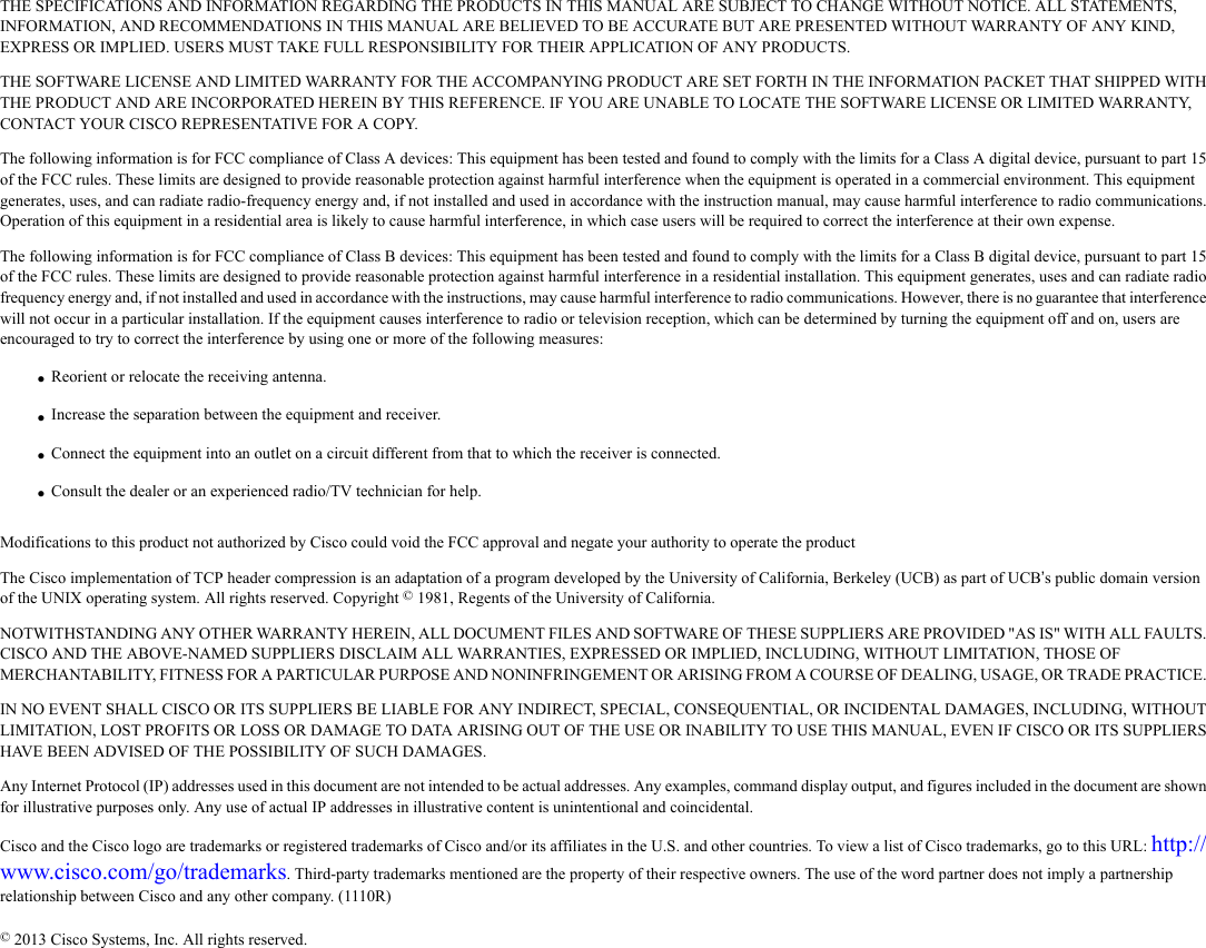 THE SPECIFICATIONS AND INFORMATION REGARDING THE PRODUCTS IN THIS MANUAL ARE SUBJECT TO CHANGE WITHOUT NOTICE. ALL STATEMENTS,INFORMATION, AND RECOMMENDATIONS IN THIS MANUAL ARE BELIEVED TO BE ACCURATE BUT ARE PRESENTED WITHOUT WARRANTY OF ANY KIND,EXPRESS OR IMPLIED. USERS MUST TAKE FULL RESPONSIBILITY FOR THEIR APPLICATION OF ANY PRODUCTS.THE SOFTWARE LICENSE AND LIMITED WARRANTY FOR THE ACCOMPANYING PRODUCT ARE SET FORTH IN THE INFORMATION PACKET THAT SHIPPED WITHTHE PRODUCT AND ARE INCORPORATED HEREIN BY THIS REFERENCE. IF YOU ARE UNABLE TO LOCATE THE SOFTWARE LICENSE OR LIMITED WARRANTY,CONTACT YOUR CISCO REPRESENTATIVE FOR A COPY.The following information is for FCC compliance of Class A devices: This equipment has been tested and found to comply with the limits for a Class A digital device, pursuant to part 15of the FCC rules. These limits are designed to provide reasonable protection against harmful interference when the equipment is operated in a commercial environment. This equipmentgenerates, uses, and can radiate radio-frequency energy and, if not installed and used in accordance with the instruction manual, may cause harmful interference to radio communications.Operation of this equipment in a residential area is likely to cause harmful interference, in which case users will be required to correct the interference at their own expense.The following information is for FCC compliance of Class B devices: This equipment has been tested and found to comply with the limits for a Class B digital device, pursuant to part 15of the FCC rules. These limits are designed to provide reasonable protection against harmful interference in a residential installation. This equipment generates, uses and can radiate radiofrequency energy and, if not installed and used in accordance with the instructions, may cause harmful interference to radio communications. However, there is no guarantee that interferencewill not occur in a particular installation. If the equipment causes interference to radio or television reception, which can be determined by turning the equipment off and on, users areencouraged to try to correct the interference by using one or more of the following measures:•Reorient or relocate the receiving antenna.•Increase the separation between the equipment and receiver.•Connect the equipment into an outlet on a circuit different from that to which the receiver is connected.•Consult the dealer or an experienced radio/TV technician for help.Modifications to this product not authorized by Cisco could void the FCC approval and negate your authority to operate the productThe Cisco implementation of TCP header compression is an adaptation of a program developed by the University of California, Berkeley (UCB) as part of UCB’s public domain versionof the UNIX operating system. All rights reserved. Copyright ©1981, Regents of the University of California.NOTWITHSTANDING ANY OTHER WARRANTY HEREIN, ALL DOCUMENT FILES AND SOFTWARE OF THESE SUPPLIERS ARE PROVIDED &quot;AS IS&quot; WITH ALL FAULTS.CISCO AND THE ABOVE-NAMED SUPPLIERS DISCLAIM ALL WARRANTIES, EXPRESSED OR IMPLIED, INCLUDING, WITHOUT LIMITATION, THOSE OFMERCHANTABILITY, FITNESS FOR A PARTICULAR PURPOSE AND NONINFRINGEMENT OR ARISING FROM A COURSE OF DEALING, USAGE, OR TRADE PRACTICE.IN NO EVENT SHALL CISCO OR ITS SUPPLIERS BE LIABLE FOR ANY INDIRECT, SPECIAL, CONSEQUENTIAL, OR INCIDENTAL DAMAGES, INCLUDING, WITHOUTLIMITATION, LOST PROFITS OR LOSS OR DAMAGE TO DATA ARISING OUT OF THE USE OR INABILITY TO USE THIS MANUAL, EVEN IF CISCO OR ITS SUPPLIERSHAVE BEEN ADVISED OF THE POSSIBILITY OF SUCH DAMAGES.Any Internet Protocol (IP) addresses used in this document are not intended to be actual addresses. Any examples, command display output, and figures included in the document are shownfor illustrative purposes only. Any use of actual IP addresses in illustrative content is unintentional and coincidental.Cisco and the Cisco logo are trademarks or registered trademarks of Cisco and/or its affiliates in the U.S. and other countries. To view a list of Cisco trademarks, go to this URL: http://www.cisco.com/go/trademarks. Third-party trademarks mentioned are the property of their respective owners. The use of the word partner does not imply a partnershiprelationship between Cisco and any other company. (1110R)©2013 Cisco Systems, Inc. All rights reserved.