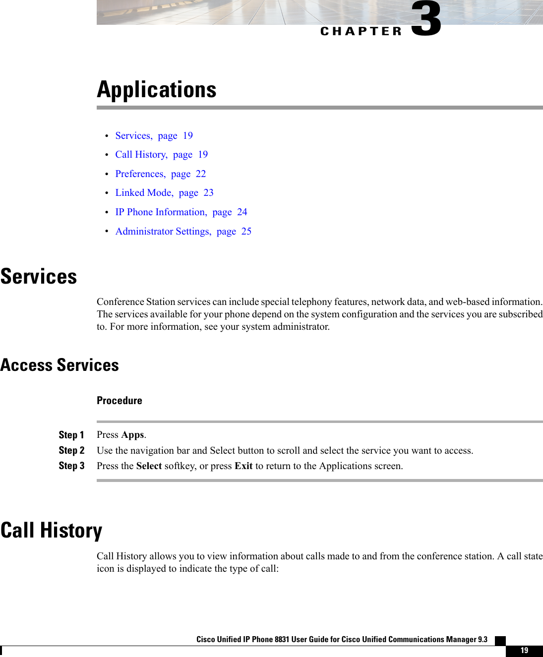 CHAPTER 3Applications•Services, page 19•Call History, page 19•Preferences, page 22•Linked Mode, page 23•IP Phone Information, page 24•Administrator Settings, page 25ServicesConference Station services can include special telephony features, network data, and web-based information.The services available for your phone depend on the system configuration and the services you are subscribedto. For more information, see your system administrator.Access ServicesProcedureStep 1 Press Apps.Step 2 Use the navigation bar and Select button to scroll and select the service you want to access.Step 3 Press the Select softkey, or press Exit to return to the Applications screen.Call HistoryCall History allows you to view information about calls made to and from the conference station. A call stateicon is displayed to indicate the type of call:Cisco Unified IP Phone 8831 User Guide for Cisco Unified Communications Manager 9.3    19