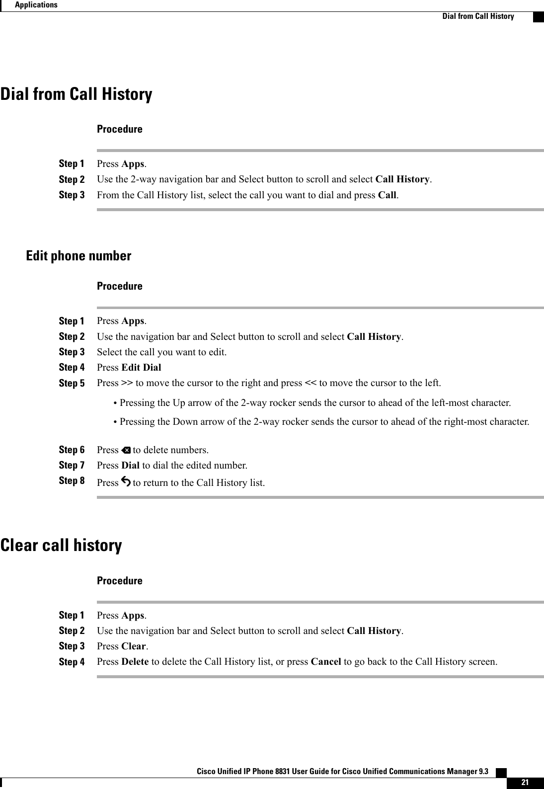 Dial from Call HistoryProcedureStep 1 Press Apps.Step 2 Use the 2-way navigation bar and Select button to scroll and select Call History.Step 3 From the Call History list, select the call you want to dial and press Call.Edit phone numberProcedureStep 1 Press Apps.Step 2 Use the navigation bar and Select button to scroll and select Call History.Step 3 Select the call you want to edit.Step 4 Press Edit DialStep 5 Press &gt;&gt; to move the cursor to the right and press &lt;&lt; to move the cursor to the left.•Pressing the Up arrow of the 2-way rocker sends the cursor to ahead of the left-most character.•Pressing the Down arrow of the 2-way rocker sends the cursor to ahead of the right-most character.Step 6 Press to delete numbers.Step 7 Press Dial to dial the edited number.Step 8 Press to return to the Call History list.Clear call historyProcedureStep 1 Press Apps.Step 2 Use the navigation bar and Select button to scroll and select Call History.Step 3 Press Clear.Step 4 Press Delete to delete the Call History list, or press Cancel to go back to the Call History screen.Cisco Unified IP Phone 8831 User Guide for Cisco Unified Communications Manager 9.3    21ApplicationsDial from Call History