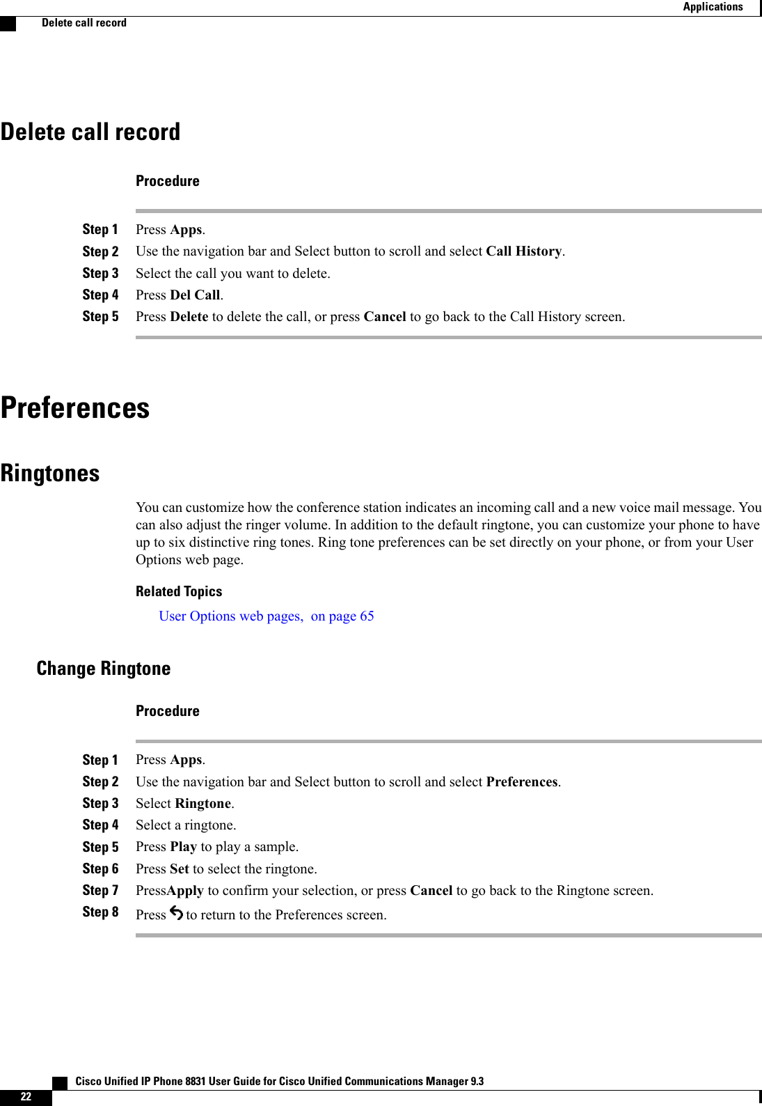 Delete call recordProcedureStep 1 Press Apps.Step 2 Use the navigation bar and Select button to scroll and select Call History.Step 3 Select the call you want to delete.Step 4 Press Del Call.Step 5 Press Delete to delete the call, or press Cancel to go back to the Call History screen.PreferencesRingtonesYou can customize how the conference station indicates an incoming call and a new voice mail message. Youcan also adjust the ringer volume. In addition to the default ringtone, you can customize your phone to haveup to six distinctive ring tones. Ring tone preferences can be set directly on your phone, or from your UserOptions web page.Related TopicsUser Options web pages, on page 65Change RingtoneProcedureStep 1 Press Apps.Step 2 Use the navigation bar and Select button to scroll and select Preferences.Step 3 Select Ringtone.Step 4 Select a ringtone.Step 5 Press Play to play a sample.Step 6 Press Set to select the ringtone.Step 7 PressApply to confirm your selection, or press Cancel to go back to the Ringtone screen.Step 8 Press to return to the Preferences screen.   Cisco Unified IP Phone 8831 User Guide for Cisco Unified Communications Manager 9.322ApplicationsDelete call record