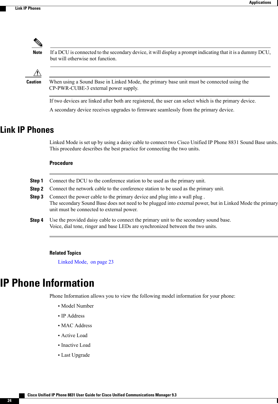 If a DCU is connected to the secondary device, it will display a prompt indicating that it is a dummy DCU,but will otherwise not function.NoteWhen using a Sound Base in Linked Mode, the primary base unit must be connected using theCP-PWR-CUBE-3 external power supply.CautionIf two devices are linked after both are registered, the user can select which is the primary device.A secondary device receives upgrades to firmware seamlessly from the primary device.Link IP PhonesLinked Mode is set up by using a daisy cable to connect two Cisco Unified IP Phone 8831 Sound Base units.This procedure describes the best practice for connecting the two units.ProcedureStep 1 Connect the DCU to the conference station to be used as the primary unit.Step 2 Connect the network cable to the conference station to be used as the primary unit.Step 3 Connect the power cable to the primary device and plug into a wall plug .The secondary Sound Base does not need to be plugged into external power, but in Linked Mode the primaryunit must be connected to external power.Step 4 Use the provided daisy cable to connect the primary unit to the secondary sound base.Voice, dial tone, ringer and base LEDs are synchronized between the two units.Related TopicsLinked Mode, on page 23IP Phone InformationPhone Information allows you to view the following model information for your phone:•Model Number•IP Address•MAC Address•Active Load•Inactive Load•Last Upgrade   Cisco Unified IP Phone 8831 User Guide for Cisco Unified Communications Manager 9.324ApplicationsLink IP Phones