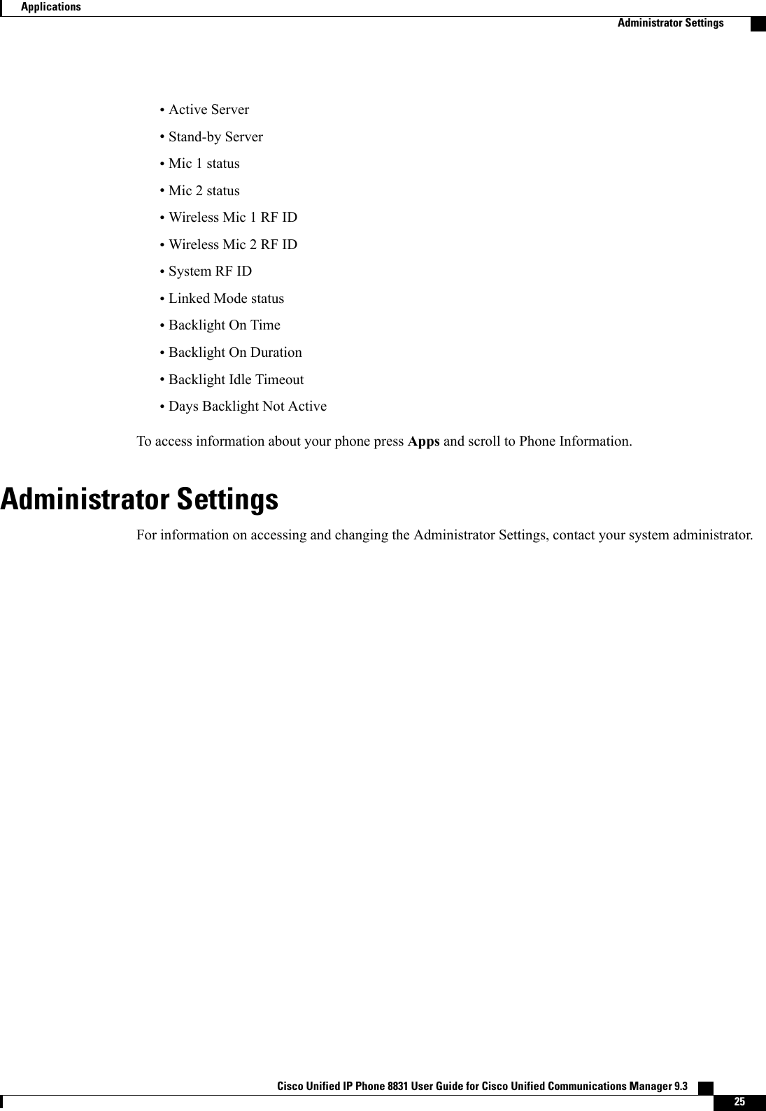 •Active Server•Stand-by Server•Mic 1 status•Mic 2 status•Wireless Mic 1 RF ID•Wireless Mic 2 RF ID•System RF ID•Linked Mode status•Backlight On Time•Backlight On Duration•Backlight Idle Timeout•Days Backlight Not ActiveTo access information about your phone press Apps and scroll to Phone Information.Administrator SettingsFor information on accessing and changing the Administrator Settings, contact your system administrator.Cisco Unified IP Phone 8831 User Guide for Cisco Unified Communications Manager 9.3    25ApplicationsAdministrator Settings