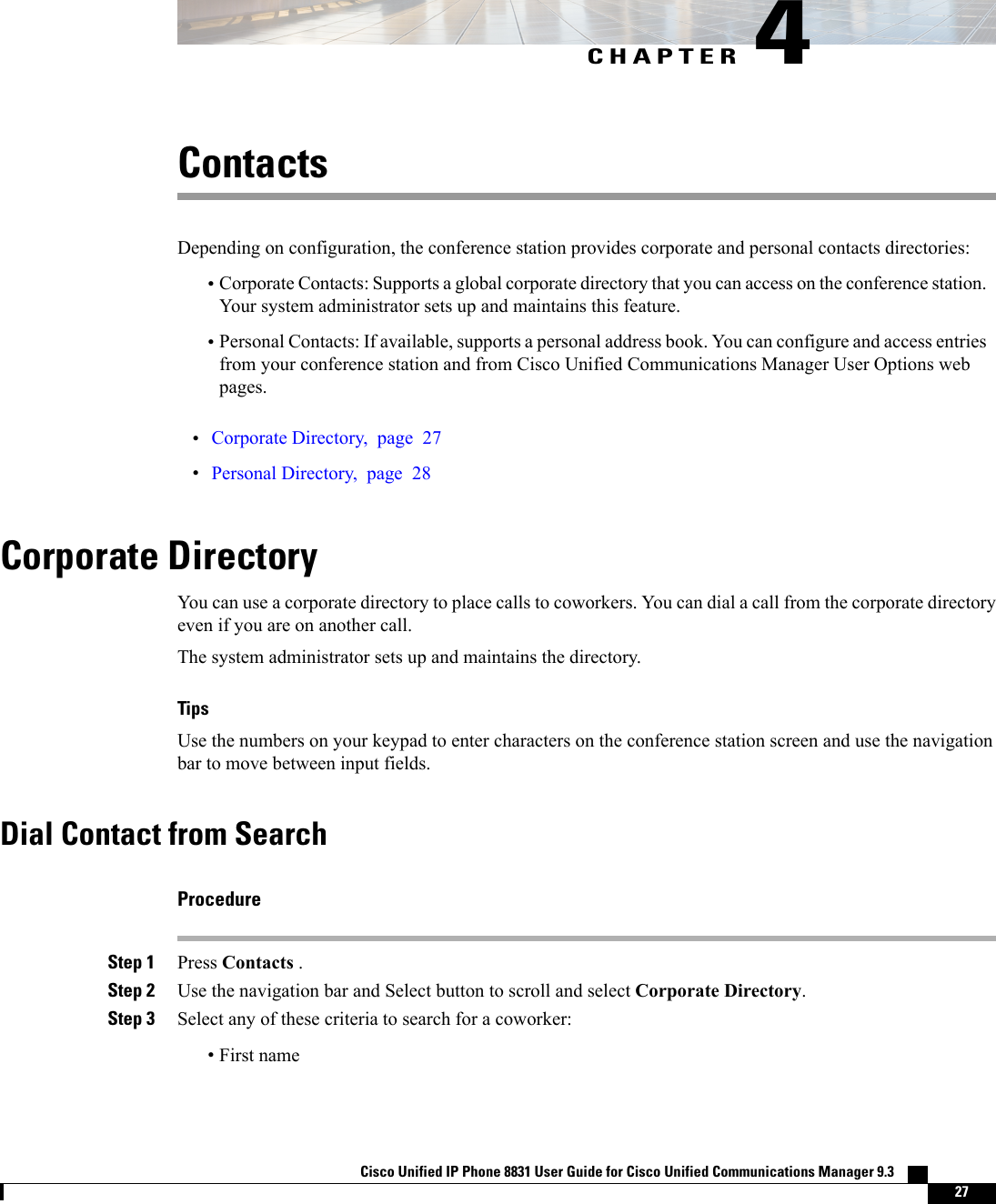 CHAPTER 4ContactsDepending on configuration, the conference station provides corporate and personal contacts directories:•Corporate Contacts: Supports a global corporate directory that you can access on the conference station.Your system administrator sets up and maintains this feature.•Personal Contacts: If available, supports a personal address book. You can configure and access entriesfrom your conference station and from Cisco Unified Communications Manager User Options webpages.•Corporate Directory, page 27•Personal Directory, page 28Corporate DirectoryYou can use a corporate directory to place calls to coworkers. You can dial a call from the corporate directoryeven if you are on another call.The system administrator sets up and maintains the directory.TipsUse the numbers on your keypad to enter characters on the conference station screen and use the navigationbar to move between input fields.Dial Contact from SearchProcedureStep 1 Press Contacts .Step 2 Use the navigation bar and Select button to scroll and select Corporate Directory.Step 3 Select any of these criteria to search for a coworker:•First nameCisco Unified IP Phone 8831 User Guide for Cisco Unified Communications Manager 9.3    27