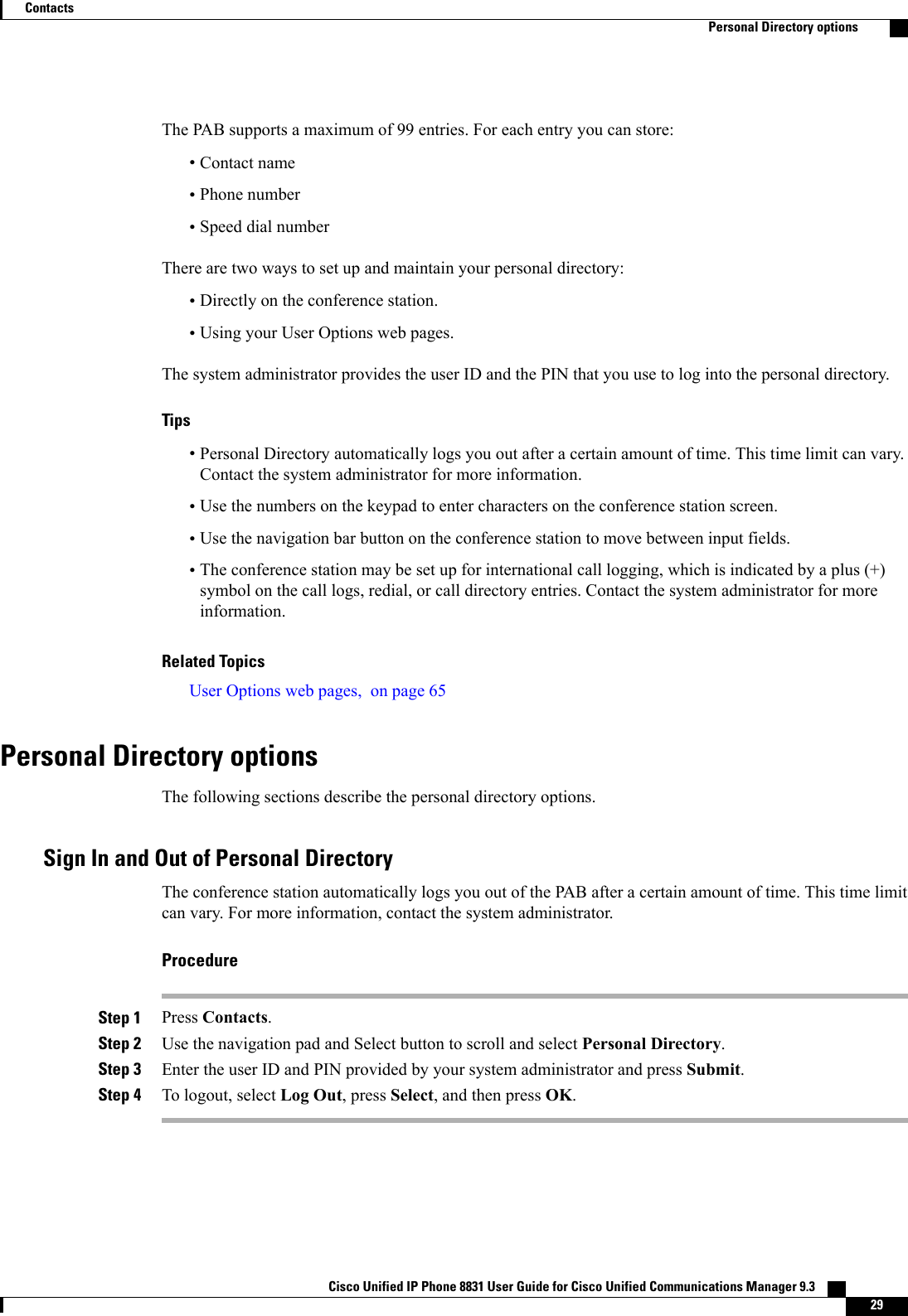 The PAB supports a maximum of 99 entries. For each entry you can store:•Contact name•Phone number•Speed dial numberThere are two ways to set up and maintain your personal directory:•Directly on the conference station.•Using your User Options web pages.The system administrator provides the user ID and the PIN that you use to log into the personal directory.Tips•Personal Directory automatically logs you out after a certain amount of time. This time limit can vary.Contact the system administrator for more information.•Use the numbers on the keypad to enter characters on the conference station screen.•Use the navigation bar button on the conference station to move between input fields.•The conference station may be set up for international call logging, which is indicated by a plus (+)symbol on the call logs, redial, or call directory entries. Contact the system administrator for moreinformation.Related TopicsUser Options web pages, on page 65Personal Directory optionsThe following sections describe the personal directory options.Sign In and Out of Personal DirectoryThe conference station automatically logs you out of the PAB after a certain amount of time. This time limitcan vary. For more information, contact the system administrator.ProcedureStep 1 Press Contacts.Step 2 Use the navigation pad and Select button to scroll and select Personal Directory.Step 3 Enter the user ID and PIN provided by your system administrator and press Submit.Step 4 To logout, select Log Out, press Select, and then press OK.Cisco Unified IP Phone 8831 User Guide for Cisco Unified Communications Manager 9.3    29ContactsPersonal Directory options