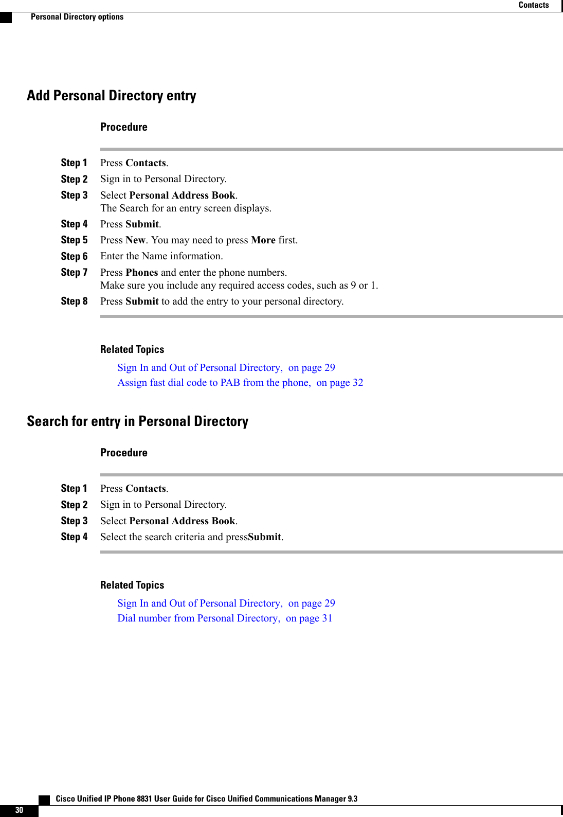 Add Personal Directory entryProcedureStep 1 Press Contacts.Step 2 Sign in to Personal Directory.Step 3 Select Personal Address Book.The Search for an entry screen displays.Step 4 Press Submit.Step 5 Press New. You may need to press More first.Step 6 Enter the Name information.Step 7 Press Phones and enter the phone numbers.Make sure you include any required access codes, such as 9 or 1.Step 8 Press Submit to add the entry to your personal directory.Related TopicsSign In and Out of Personal Directory, on page 29Assign fast dial code to PAB from the phone, on page 32Search for entry in Personal DirectoryProcedureStep 1 Press Contacts.Step 2 Sign in to Personal Directory.Step 3 Select Personal Address Book.Step 4 Select the search criteria and pressSubmit.Related TopicsSign In and Out of Personal Directory, on page 29Dial number from Personal Directory, on page 31   Cisco Unified IP Phone 8831 User Guide for Cisco Unified Communications Manager 9.330ContactsPersonal Directory options