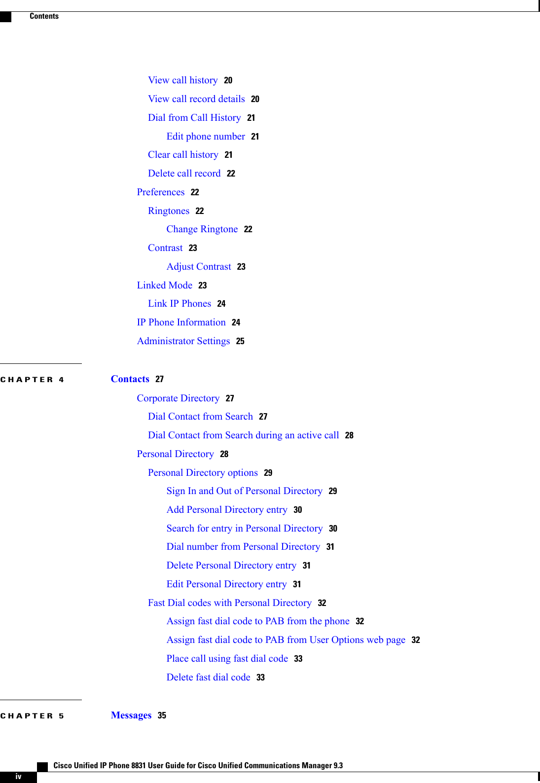 View call history 20View call record details 20Dial from Call History 21Edit phone number 21Clear call history 21Delete call record 22Preferences 22Ringtones 22Change Ringtone 22Contrast 23Adjust Contrast 23Linked Mode 23Link IP Phones 24IP Phone Information 24Administrator Settings 25CHAPTER 4 Contacts 27Corporate Directory 27Dial Contact from Search 27Dial Contact from Search during an active call 28Personal Directory 28Personal Directory options 29Sign In and Out of Personal Directory 29Add Personal Directory entry 30Search for entry in Personal Directory 30Dial number from Personal Directory 31Delete Personal Directory entry 31Edit Personal Directory entry 31Fast Dial codes with Personal Directory 32Assign fast dial code to PAB from the phone 32Assign fast dial code to PAB from User Options web page 32Place call using fast dial code 33Delete fast dial code 33CHAPTER 5 Messages 35   Cisco Unified IP Phone 8831 User Guide for Cisco Unified Communications Manager 9.3ivContents