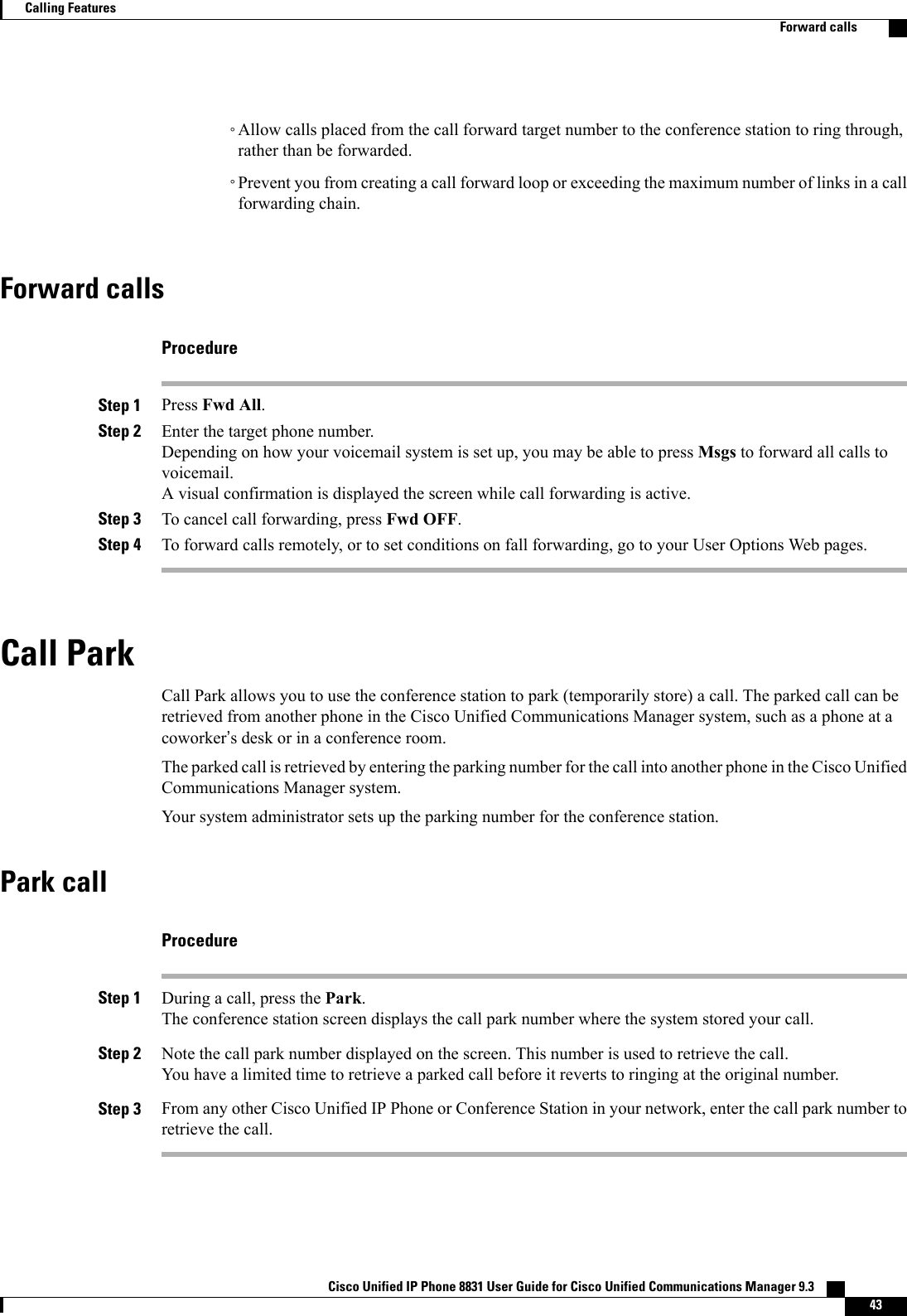 ◦Allow calls placed from the call forward target number to the conference station to ring through,rather than be forwarded.◦Prevent you from creating a call forward loop or exceeding the maximum number of links in a callforwarding chain.Forward callsProcedureStep 1 Press Fwd All.Step 2 Enter the target phone number.Depending on how your voicemail system is set up, you may be able to press Msgs to forward all calls tovoicemail.A visual confirmation is displayed the screen while call forwarding is active.Step 3 To cancel call forwarding, press Fwd OFF.Step 4 To forward calls remotely, or to set conditions on fall forwarding, go to your User Options Web pages.Call ParkCall Park allows you to use the conference station to park (temporarily store) a call. The parked call can beretrieved from another phone in the Cisco Unified Communications Manager system, such as a phone at acoworker’s desk or in a conference room.The parked call is retrieved by entering the parking number for the call into another phone in the Cisco UnifiedCommunications Manager system.Your system administrator sets up the parking number for the conference station.Park callProcedureStep 1 During a call, press the Park.The conference station screen displays the call park number where the system stored your call.Step 2 Note the call park number displayed on the screen. This number is used to retrieve the call.You have a limited time to retrieve a parked call before it reverts to ringing at the original number.Step 3 From any other Cisco Unified IP Phone or Conference Station in your network, enter the call park number toretrieve the call.Cisco Unified IP Phone 8831 User Guide for Cisco Unified Communications Manager 9.3    43Calling FeaturesForward calls