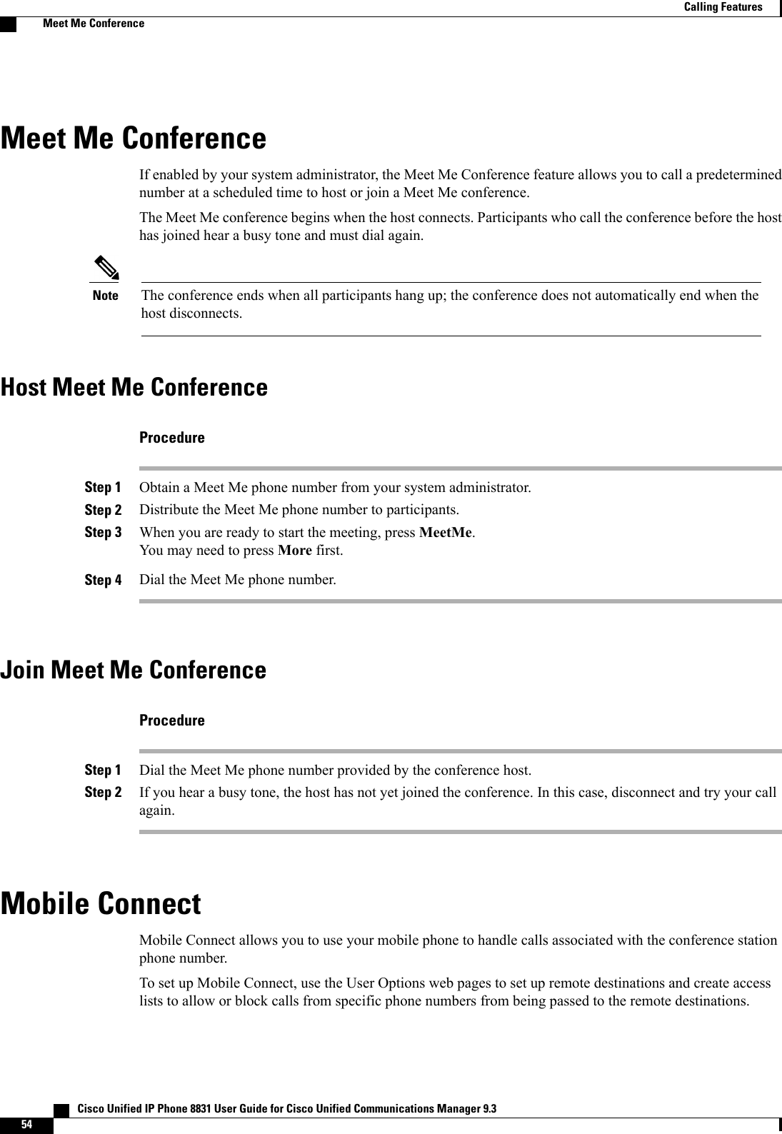 Meet Me ConferenceIf enabled by your system administrator, the Meet Me Conference feature allows you to call a predeterminednumber at a scheduled time to host or join a Meet Me conference.The Meet Me conference begins when the host connects. Participants who call the conference before the hosthas joined hear a busy tone and must dial again.The conference ends when all participants hang up; the conference does not automatically end when thehost disconnects.NoteHost Meet Me ConferenceProcedureStep 1 Obtain a Meet Me phone number from your system administrator.Step 2 Distribute the Meet Me phone number to participants.Step 3 When you are ready to start the meeting, press MeetMe.You may need to press More first.Step 4 Dial the Meet Me phone number.Join Meet Me ConferenceProcedureStep 1 Dial the Meet Me phone number provided by the conference host.Step 2 If you hear a busy tone, the host has not yet joined the conference. In this case, disconnect and try your callagain.Mobile ConnectMobile Connect allows you to use your mobile phone to handle calls associated with the conference stationphone number.To set up Mobile Connect, use the User Options web pages to set up remote destinations and create accesslists to allow or block calls from specific phone numbers from being passed to the remote destinations.   Cisco Unified IP Phone 8831 User Guide for Cisco Unified Communications Manager 9.354Calling FeaturesMeet Me Conference