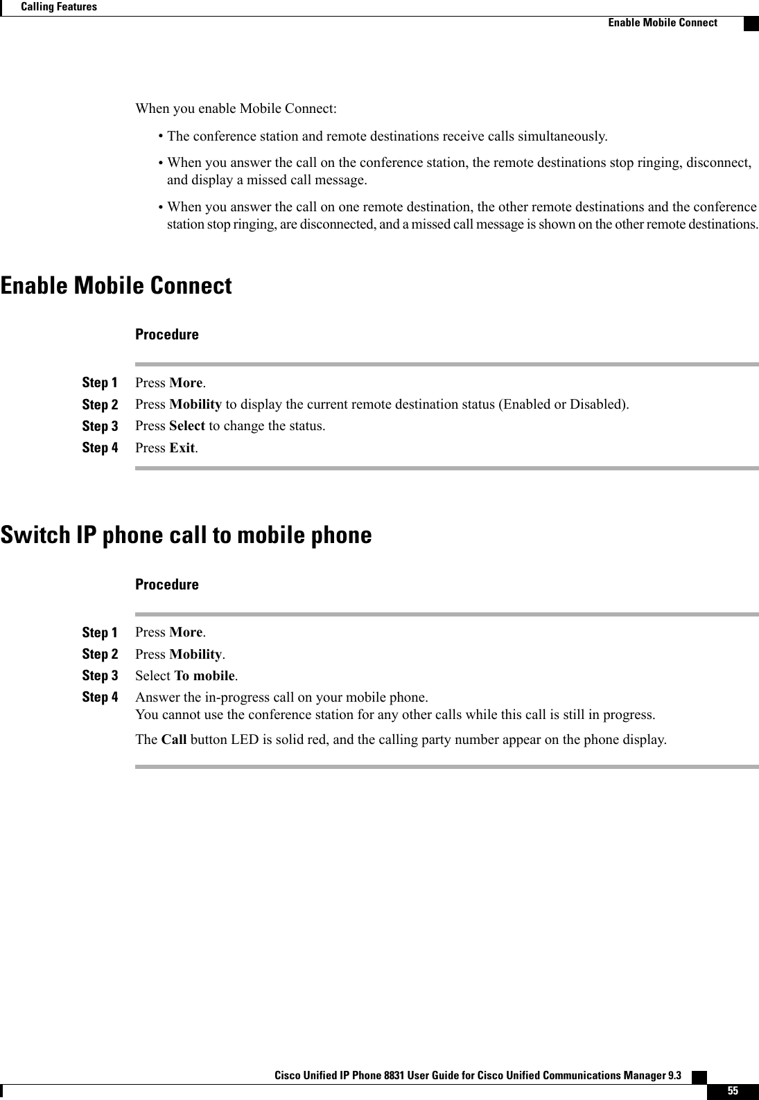 When you enable Mobile Connect:•The conference station and remote destinations receive calls simultaneously.•When you answer the call on the conference station, the remote destinations stop ringing, disconnect,and display a missed call message.•When you answer the call on one remote destination, the other remote destinations and the conferencestation stop ringing, are disconnected, and a missed call message is shown on the other remote destinations.Enable Mobile ConnectProcedureStep 1 Press More.Step 2 Press Mobility to display the current remote destination status (Enabled or Disabled).Step 3 Press Select to change the status.Step 4 Press Exit.Switch IP phone call to mobile phoneProcedureStep 1 Press More.Step 2 Press Mobility.Step 3 Select To mobile.Step 4 Answer the in-progress call on your mobile phone.You cannot use the conference station for any other calls while this call is still in progress.The Call button LED is solid red, and the calling party number appear on the phone display.Cisco Unified IP Phone 8831 User Guide for Cisco Unified Communications Manager 9.3    55Calling FeaturesEnable Mobile Connect