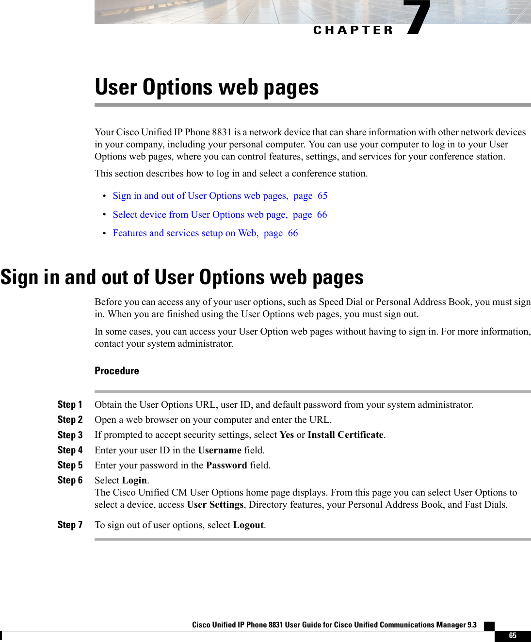 CHAPTER 7User Options web pagesYour Cisco Unified IP Phone 8831 is a network device that can share information with other network devicesin your company, including your personal computer. You can use your computer to log in to your UserOptions web pages, where you can control features, settings, and services for your conference station.This section describes how to log in and select a conference station.•Sign in and out of User Options web pages, page 65•Select device from User Options web page, page 66•Features and services setup on Web, page 66Sign in and out of User Options web pagesBefore you can access any of your user options, such as Speed Dial or Personal Address Book, you must signin. When you are finished using the User Options web pages, you must sign out.In some cases, you can access your User Option web pages without having to sign in. For more information,contact your system administrator.ProcedureStep 1 Obtain the User Options URL, user ID, and default password from your system administrator.Step 2 Open a web browser on your computer and enter the URL.Step 3 If prompted to accept security settings, select Yes or Install Certificate.Step 4 Enter your user ID in the Username field.Step 5 Enter your password in the Password field.Step 6 Select Login.The Cisco Unified CM User Options home page displays. From this page you can select User Options toselect a device, access User Settings, Directory features, your Personal Address Book, and Fast Dials.Step 7 To sign out of user options, select Logout.Cisco Unified IP Phone 8831 User Guide for Cisco Unified Communications Manager 9.3    65