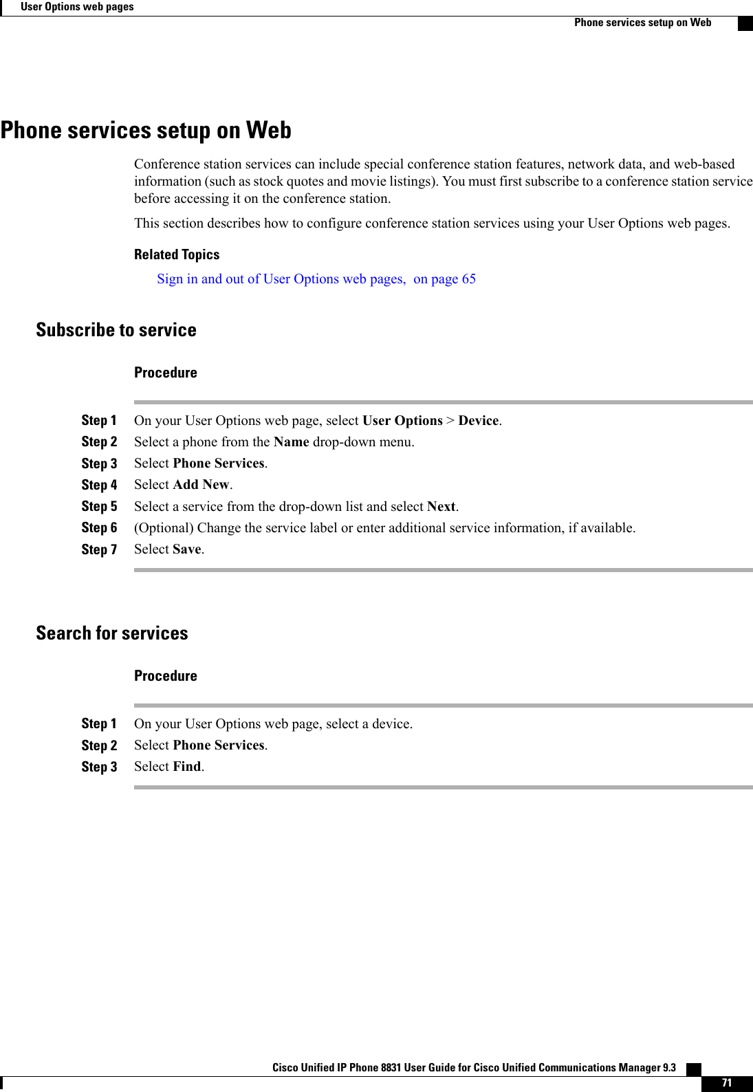 Phone services setup on WebConference station services can include special conference station features, network data, and web-basedinformation (such as stock quotes and movie listings). You must first subscribe to a conference station servicebefore accessing it on the conference station.This section describes how to configure conference station services using your User Options web pages.Related TopicsSign in and out of User Options web pages, on page 65Subscribe to serviceProcedureStep 1 On your User Options web page, select User Options &gt;Device.Step 2 Select a phone from the Name drop-down menu.Step 3 Select Phone Services.Step 4 Select Add New.Step 5 Select a service from the drop-down list and select Next.Step 6 (Optional) Change the service label or enter additional service information, if available.Step 7 Select Save.Search for servicesProcedureStep 1 On your User Options web page, select a device.Step 2 Select Phone Services.Step 3 Select Find.Cisco Unified IP Phone 8831 User Guide for Cisco Unified Communications Manager 9.3    71User Options web pagesPhone services setup on Web