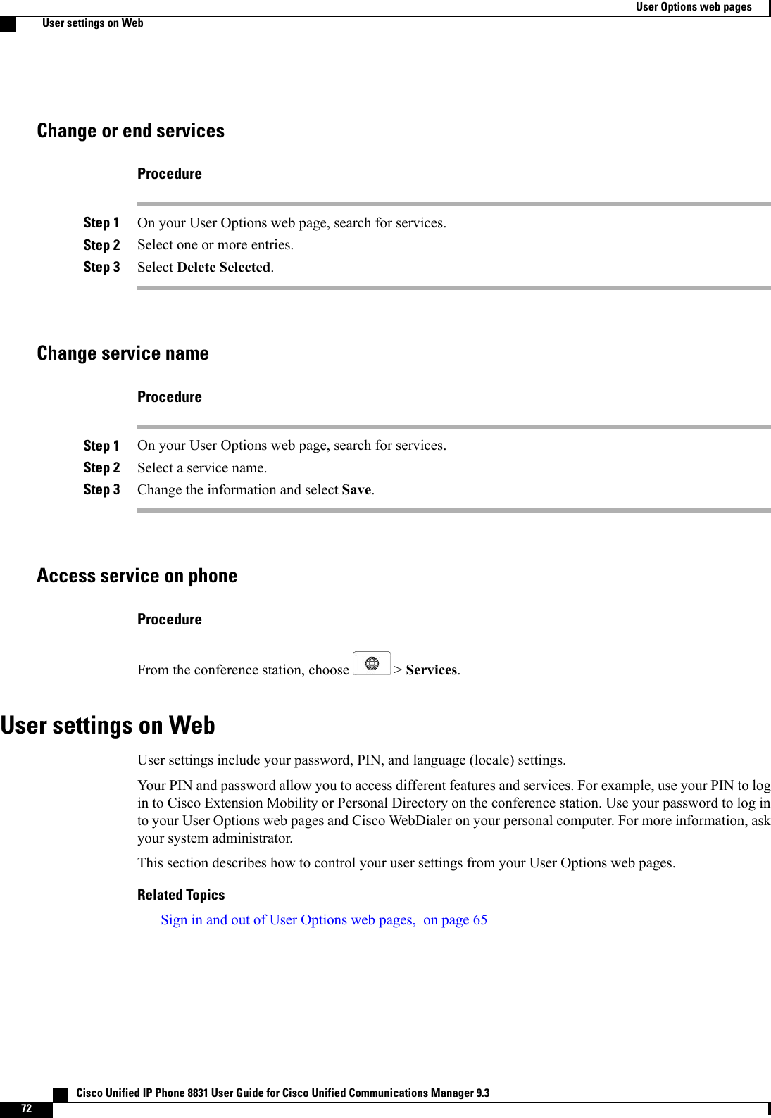 Change or end servicesProcedureStep 1 On your User Options web page, search for services.Step 2 Select one or more entries.Step 3 Select Delete Selected.Change service nameProcedureStep 1 On your User Options web page, search for services.Step 2 Select a service name.Step 3 Change the information and select Save.Access service on phoneProcedureFrom the conference station, choose &gt; Services.User settings on WebUser settings include your password, PIN, and language (locale) settings.Your PIN and password allow you to access different features and services. For example, use your PIN to login to Cisco Extension Mobility or Personal Directory on the conference station. Use your password to log into your User Options web pages and Cisco WebDialer on your personal computer. For more information, askyour system administrator.This section describes how to control your user settings from your User Options web pages.Related TopicsSign in and out of User Options web pages, on page 65   Cisco Unified IP Phone 8831 User Guide for Cisco Unified Communications Manager 9.372User Options web pagesUser settings on Web