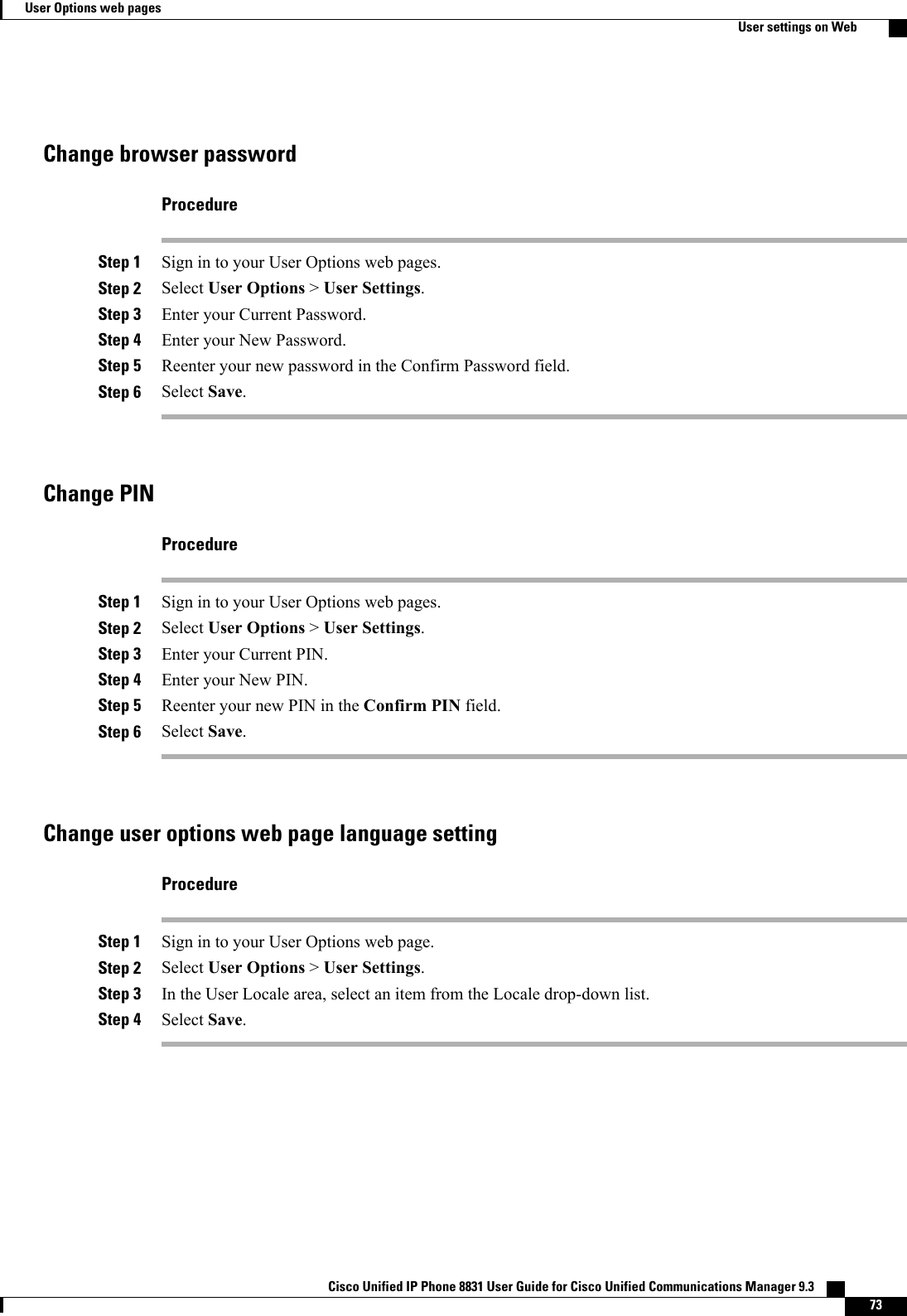 Change browser passwordProcedureStep 1 Sign in to your User Options web pages.Step 2 Select User Options &gt;User Settings.Step 3 Enter your Current Password.Step 4 Enter your New Password.Step 5 Reenter your new password in the Confirm Password field.Step 6 Select Save.Change PINProcedureStep 1 Sign in to your User Options web pages.Step 2 Select User Options &gt;User Settings.Step 3 Enter your Current PIN.Step 4 Enter your New PIN.Step 5 Reenter your new PIN in the Confirm PIN field.Step 6 Select Save.Change user options web page language settingProcedureStep 1 Sign in to your User Options web page.Step 2 Select User Options &gt;User Settings.Step 3 In the User Locale area, select an item from the Locale drop-down list.Step 4 Select Save.Cisco Unified IP Phone 8831 User Guide for Cisco Unified Communications Manager 9.3    73User Options web pagesUser settings on Web