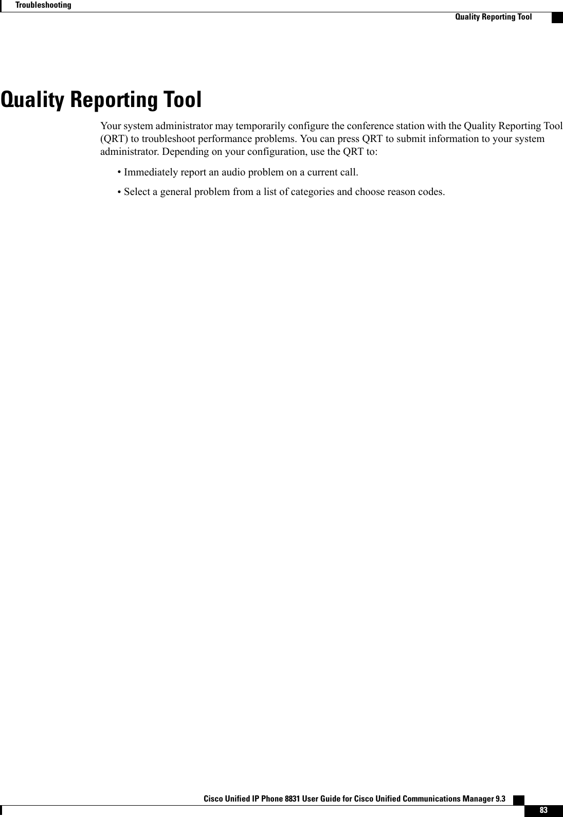 Quality Reporting ToolYour system administrator may temporarily configure the conference station with the Quality Reporting Tool(QRT) to troubleshoot performance problems. You can press QRT to submit information to your systemadministrator. Depending on your configuration, use the QRT to:•Immediately report an audio problem on a current call.•Select a general problem from a list of categories and choose reason codes.Cisco Unified IP Phone 8831 User Guide for Cisco Unified Communications Manager 9.3    83TroubleshootingQuality Reporting Tool
