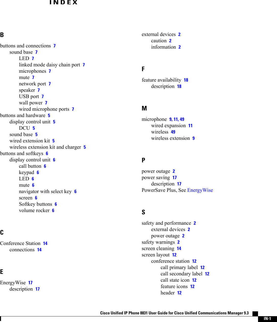 INDEXBbuttons and connections 7sound base 7LED 7linked mode daisy chain port 7microphones 7mute 7network port 7speaker 7USB port 7wall power 7wired microphone ports 7buttons and hardware 5display control unit 5DCU 5sound base 5wired extension kit 5wireless extension kit and charger 5buttons and softkeys 6display control unit 6call button 6keypad 6LED 6mute 6navigator with select key 6screen 6Softkey buttons 6volume rocker 6CConference Station 14connections 14EEnergyWise 17description 17external devices 2caution 2information 2Ffeature availability 18description 18Mmicrophone 9, 11, 49wired expansion 11wireless 49wireless extension 9Ppower outage 2power saving 17description 17PowerSave Plus, See EnergyWiseSsafety and performance 2external devices 2power outage 2safety warnings 2screen cleaning 14screen layout 12conference station 12call primary label 12call secondary label 12call state icon 12feature icons 12header 12Cisco Unified IP Phone 8831 User Guide for Cisco Unified Communications Manager 9.3    IN-1