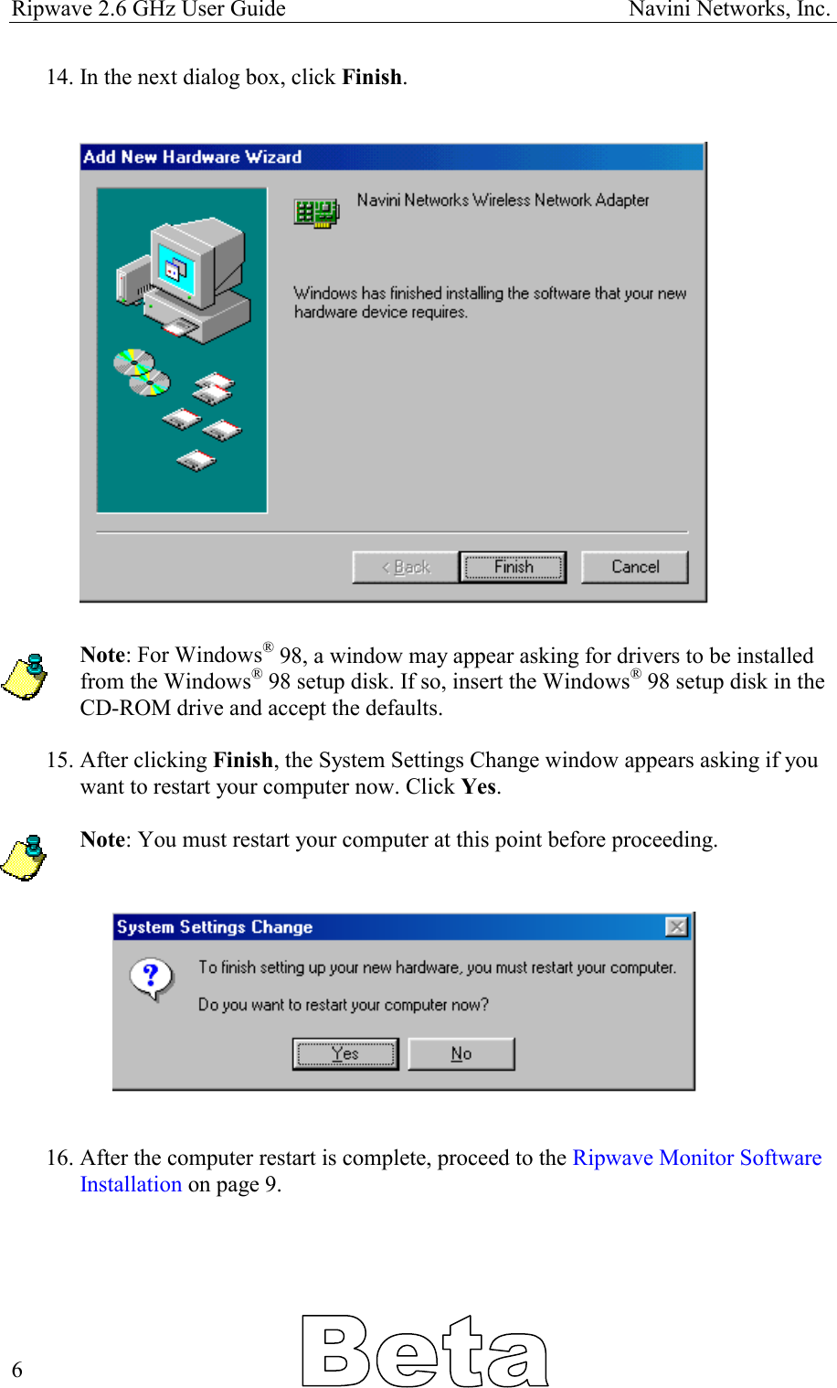 Ripwave 2.6 GHz User Guide                                                            Navini Networks, Inc. 14. In the next dialog box, click Finish.                      Note: For Windows® 98, a window may appear asking for drivers to be installed from the Windows® 98 setup disk. If so, insert the Windows® 98 setup disk in the CD-ROM drive and accept the defaults.  15. After clicking Finish, the System Settings Change window appears asking if you want to restart your computer now. Click Yes.  Note: You must restart your computer at this point before proceeding.      16. After the computer restart is complete, proceed to the Ripwave Monitor Software Installation on page 9.        6