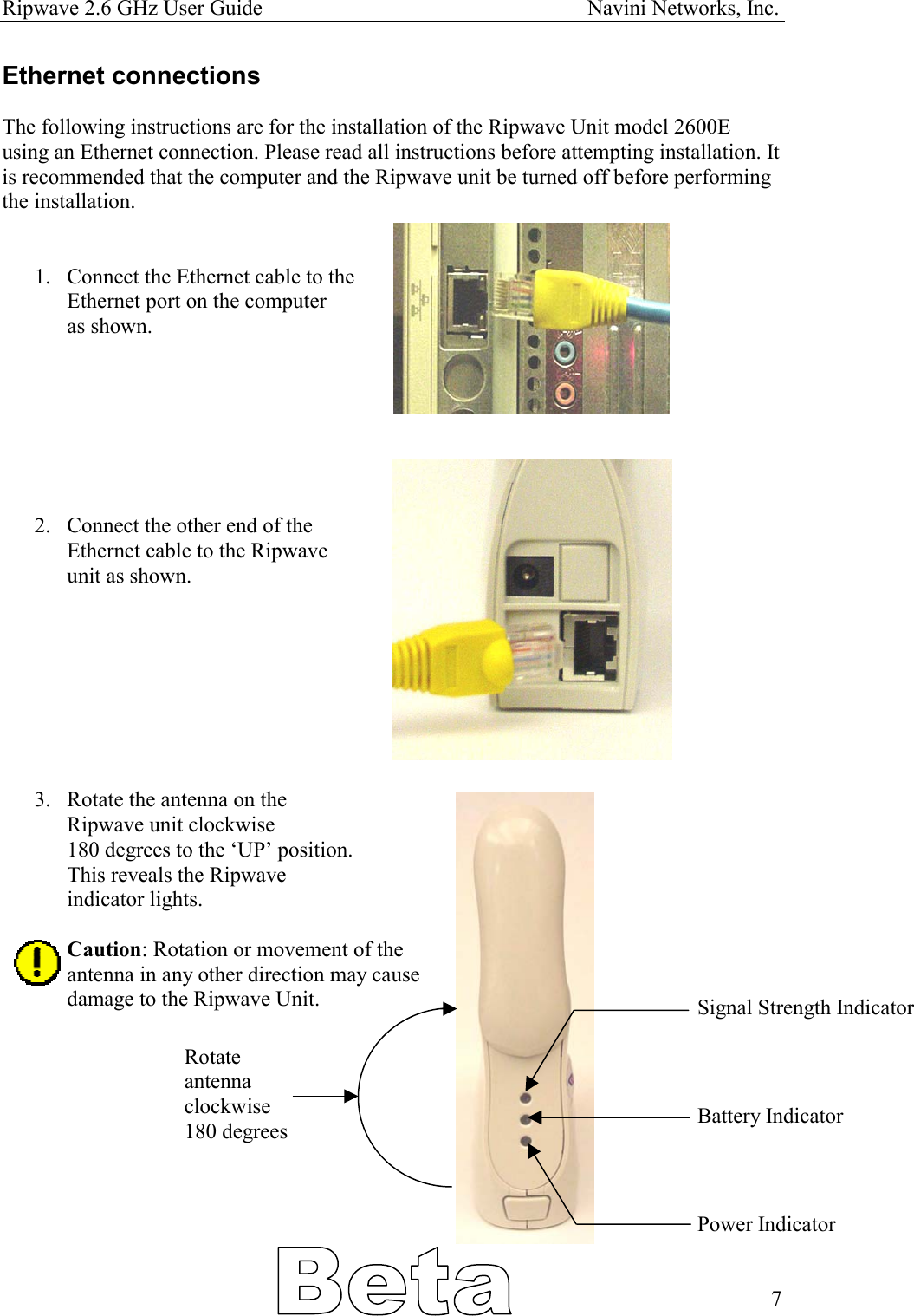 Ripwave 2.6 GHz User Guide                                                            Navini Networks, Inc. Ethernet connections  The following instructions are for the installation of the Ripwave Unit model 2600E using an Ethernet connection. Please read all instructions before attempting installation. It is recommended that the computer and the Ripwave unit be turned off before performing the installation.   1.  Connect the Ethernet cable to the Ethernet port on the computer as shown.        2.  Connect the other end of the  Ethernet cable to the Ripwave unit as shown.         3.  Rotate the antenna on the  Ripwave unit clockwise 180 degrees to the ‘UP’ position. This reveals the Ripwave  indicator lights.   Caution: Rotation or movement of the  antenna in any other direction may cause damage to the Ripwave Unit.  Rotate  antenna clockwise 180 degrees Signal Strength Indicator    Battery Indicator     Power Indicator   7