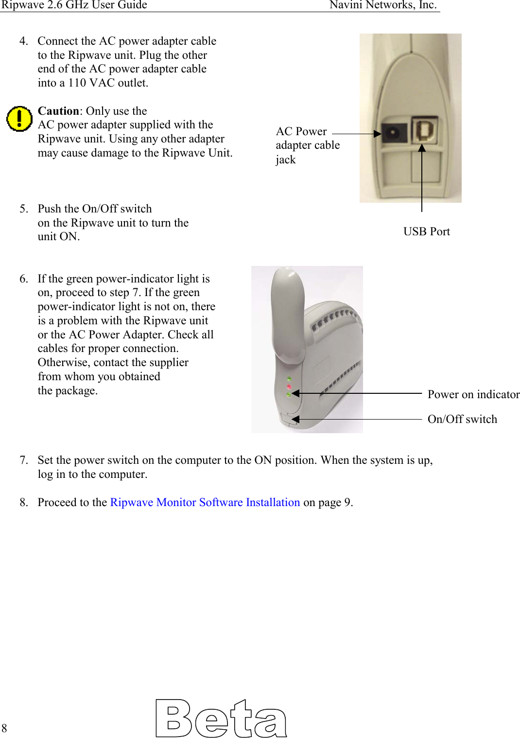 Ripwave 2.6 GHz User Guide                                                            Navini Networks, Inc. 4.  Connect the AC power adapter cable to the Ripwave unit. Plug the other end of the AC power adapter cable  into a 110 VAC outlet.  Caution: Only use the AC power adapter supplied with the  Ripwave unit. Using any other adapter may cause damage to the Ripwave Unit. AC Power  adapter cable  jack    5.  Push the On/Off switch on the Ripwave unit to turn the  unit ON. USB Port  6.  If the green power-indicator light is on, proceed to step 7. If the green  power-indicator light is not on, there is a problem with the Ripwave unit or the AC Power Adapter. Check all  cables for proper connection.  Otherwise, contact the supplier  from whom you obtained  the package.  Power on indicator  On/Off switch   7.  Set the power switch on the computer to the ON position. When the system is up, log in to the computer.   8.  Proceed to the Ripwave Monitor Software Installation on page 9.                8