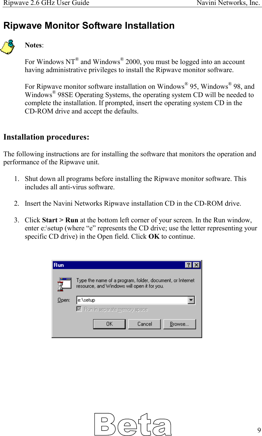 Ripwave 2.6 GHz User Guide                                                            Navini Networks, Inc. Ripwave Monitor Software Installation  Notes:   For Windows NT® and Windows® 2000, you must be logged into an account having administrative privileges to install the Ripwave monitor software.  For Ripwave monitor software installation on Windows® 95, Windows® 98, and Windows® 98SE Operating Systems, the operating system CD will be needed to complete the installation. If prompted, insert the operating system CD in the  CD-ROM drive and accept the defaults.   Installation procedures:  The following instructions are for installing the software that monitors the operation and performance of the Ripwave unit.   1.  Shut down all programs before installing the Ripwave monitor software. This includes all anti-virus software.  2.  Insert the Navini Networks Ripwave installation CD in the CD-ROM drive.  3. Click Start &gt; Run at the bottom left corner of your screen. In the Run window, enter e:\setup (where “e” represents the CD drive; use the letter representing your specific CD drive) in the Open field. Click OK to continue.                 9