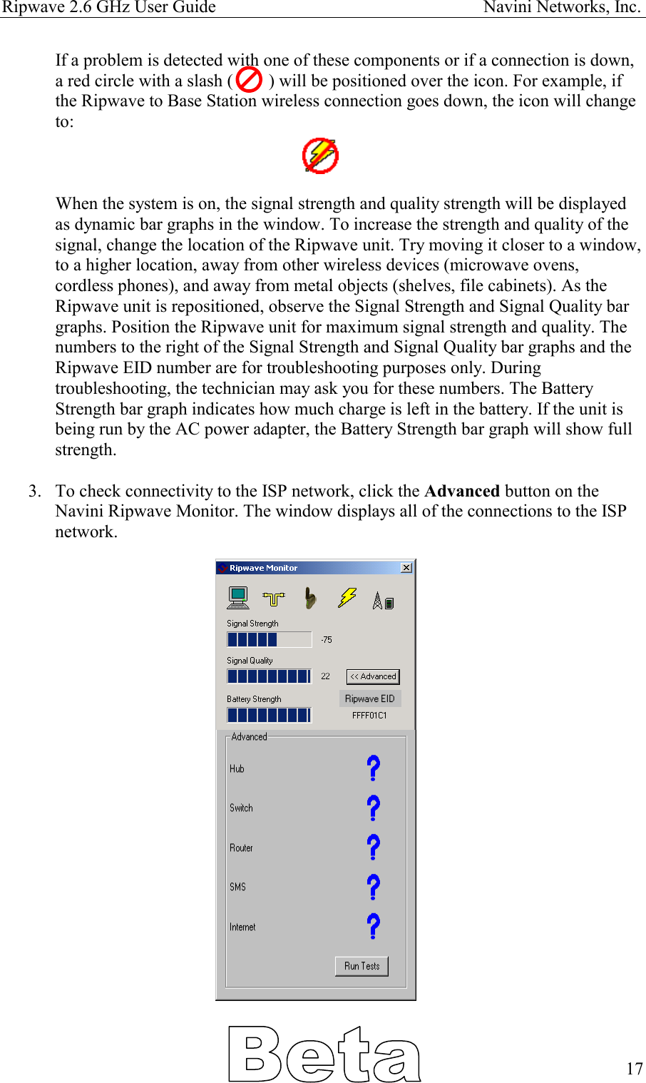 Ripwave 2.6 GHz User Guide                                                            Navini Networks, Inc. If a problem is detected with one of these components or if a connection is down, a red circle with a slash (        ) will be positioned over the icon. For example, if the Ripwave to Base Station wireless connection goes down, the icon will change to:     When the system is on, the signal strength and quality strength will be displayed as dynamic bar graphs in the window. To increase the strength and quality of the signal, change the location of the Ripwave unit. Try moving it closer to a window, to a higher location, away from other wireless devices (microwave ovens, cordless phones), and away from metal objects (shelves, file cabinets). As the Ripwave unit is repositioned, observe the Signal Strength and Signal Quality bar graphs. Position the Ripwave unit for maximum signal strength and quality. The numbers to the right of the Signal Strength and Signal Quality bar graphs and the Ripwave EID number are for troubleshooting purposes only. During troubleshooting, the technician may ask you for these numbers. The Battery Strength bar graph indicates how much charge is left in the battery. If the unit is being run by the AC power adapter, the Battery Strength bar graph will show full strength.  3.  To check connectivity to the ISP network, click the Advanced button on the Navini Ripwave Monitor. The window displays all of the connections to the ISP network.      17