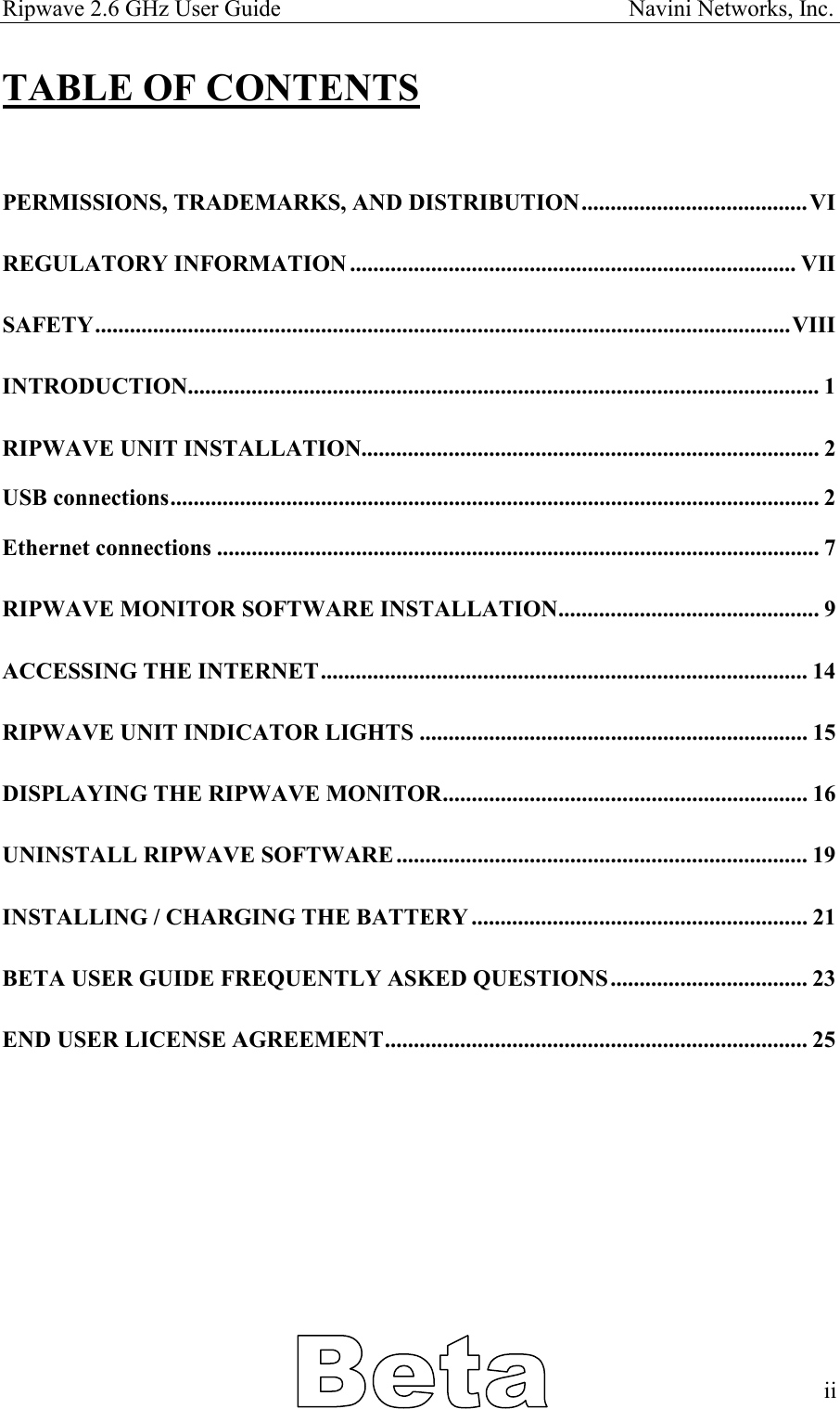 Ripwave 2.6 GHz User Guide                                                            Navini Networks, Inc. TABLE OF CONTENTS  PERMISSIONS, TRADEMARKS, AND DISTRIBUTION.......................................VI REGULATORY INFORMATION ............................................................................. VII SAFETY........................................................................................................................VIII INTRODUCTION............................................................................................................. 1 RIPWAVE UNIT INSTALLATION............................................................................... 2 USB connections................................................................................................................ 2 Ethernet connections ........................................................................................................ 7 RIPWAVE MONITOR SOFTWARE INSTALLATION............................................. 9 ACCESSING THE INTERNET.................................................................................... 14 RIPWAVE UNIT INDICATOR LIGHTS ................................................................... 15 DISPLAYING THE RIPWAVE MONITOR............................................................... 16 UNINSTALL RIPWAVE SOFTWARE....................................................................... 19 INSTALLING / CHARGING THE BATTERY.......................................................... 21 BETA USER GUIDE FREQUENTLY ASKED QUESTIONS.................................. 23 END USER LICENSE AGREEMENT......................................................................... 25            ii   