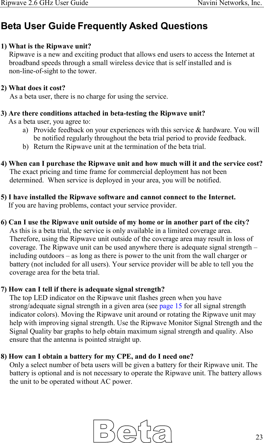 Ripwave 2.6 GHz User Guide                                                            Navini Networks, Inc. Beta User Guide Frequently Asked Questions  1) What is the Ripwave unit?  Ripwave is a new and exciting product that allows end users to access the Internet at broadband speeds through a small wireless device that is self installed and is  non-line-of-sight to the tower.  2) What does it cost? As a beta user, there is no charge for using the service.    3) Are there conditions attached in beta-testing the Ripwave unit? As a beta user, you agree to:  a)  Provide feedback on your experiences with this service &amp; hardware. You will be notified regularly throughout the beta trial period to provide feedback. b)  Return the Ripwave unit at the termination of the beta trial.  4) When can I purchase the Ripwave unit and how much will it and the service cost? The exact pricing and time frame for commercial deployment has not been determined.  When service is deployed in your area, you will be notified.  5) I have installed the Ripwave software and cannot connect to the Internet. If you are having problems, contact your service provider.  6) Can I use the Ripwave unit outside of my home or in another part of the city? As this is a beta trial, the service is only available in a limited coverage area. Therefore, using the Ripwave unit outside of the coverage area may result in loss of coverage. The Ripwave unit can be used anywhere there is adequate signal strength – including outdoors – as long as there is power to the unit from the wall charger or battery (not included for all users). Your service provider will be able to tell you the coverage area for the beta trial.  7) How can I tell if there is adequate signal strength? The top LED indicator on the Ripwave unit flashes green when you have strong/adequate signal strength in a given area (see page 15 for all signal strength indicator colors). Moving the Ripwave unit around or rotating the Ripwave unit may help with improving signal strength. Use the Ripwave Monitor Signal Strength and the Signal Quality bar graphs to help obtain maximum signal strength and quality. Also ensure that the antenna is pointed straight up.  8) How can I obtain a battery for my CPE, and do I need one? Only a select number of beta users will be given a battery for their Ripwave unit. The battery is optional and is not necessary to operate the Ripwave unit. The battery allows the unit to be operated without AC power.        23