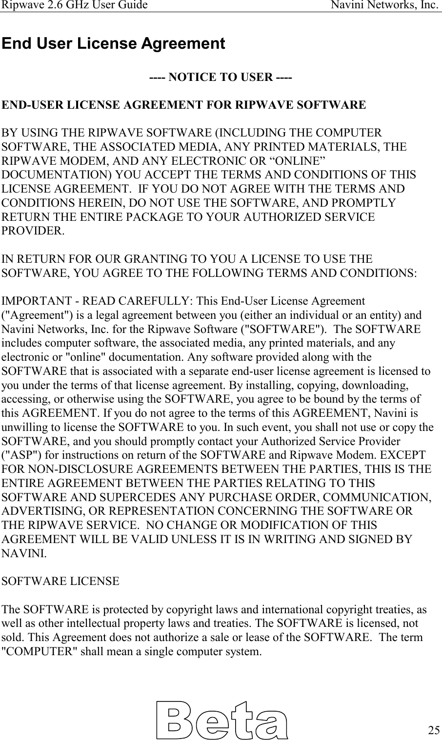 Ripwave 2.6 GHz User Guide                                                            Navini Networks, Inc. End User License Agreement  ---- NOTICE TO USER ----  END-USER LICENSE AGREEMENT FOR RIPWAVE SOFTWARE  BY USING THE RIPWAVE SOFTWARE (INCLUDING THE COMPUTER SOFTWARE, THE ASSOCIATED MEDIA, ANY PRINTED MATERIALS, THE RIPWAVE MODEM, AND ANY ELECTRONIC OR “ONLINE” DOCUMENTATION) YOU ACCEPT THE TERMS AND CONDITIONS OF THIS LICENSE AGREEMENT.  IF YOU DO NOT AGREE WITH THE TERMS AND CONDITIONS HEREIN, DO NOT USE THE SOFTWARE, AND PROMPTLY RETURN THE ENTIRE PACKAGE TO YOUR AUTHORIZED SERVICE PROVIDER.  IN RETURN FOR OUR GRANTING TO YOU A LICENSE TO USE THE SOFTWARE, YOU AGREE TO THE FOLLOWING TERMS AND CONDITIONS:  IMPORTANT - READ CAREFULLY: This End-User License Agreement (&quot;Agreement&quot;) is a legal agreement between you (either an individual or an entity) and Navini Networks, Inc. for the Ripwave Software (&quot;SOFTWARE&quot;).  The SOFTWARE includes computer software, the associated media, any printed materials, and any electronic or &quot;online&quot; documentation. Any software provided along with the SOFTWARE that is associated with a separate end-user license agreement is licensed to you under the terms of that license agreement. By installing, copying, downloading, accessing, or otherwise using the SOFTWARE, you agree to be bound by the terms of this AGREEMENT. If you do not agree to the terms of this AGREEMENT, Navini is unwilling to license the SOFTWARE to you. In such event, you shall not use or copy the SOFTWARE, and you should promptly contact your Authorized Service Provider (&quot;ASP&quot;) for instructions on return of the SOFTWARE and Ripwave Modem. EXCEPT FOR NON-DISCLOSURE AGREEMENTS BETWEEN THE PARTIES, THIS IS THE ENTIRE AGREEMENT BETWEEN THE PARTIES RELATING TO THIS SOFTWARE AND SUPERCEDES ANY PURCHASE ORDER, COMMUNICATION, ADVERTISING, OR REPRESENTATION CONCERNING THE SOFTWARE OR THE RIPWAVE SERVICE.  NO CHANGE OR MODIFICATION OF THIS AGREEMENT WILL BE VALID UNLESS IT IS IN WRITING AND SIGNED BY NAVINI.  SOFTWARE LICENSE  The SOFTWARE is protected by copyright laws and international copyright treaties, as well as other intellectual property laws and treaties. The SOFTWARE is licensed, not sold. This Agreement does not authorize a sale or lease of the SOFTWARE.  The term &quot;COMPUTER&quot; shall mean a single computer system.       25