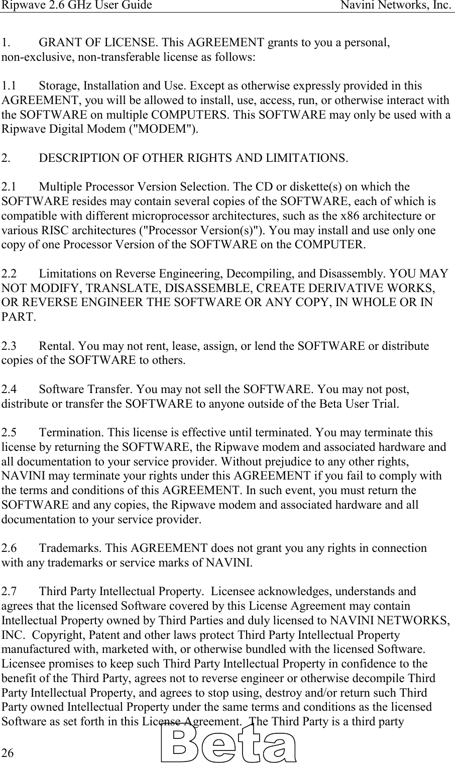 Ripwave 2.6 GHz User Guide                                                            Navini Networks, Inc. 1.  GRANT OF LICENSE. This AGREEMENT grants to you a personal,  non-exclusive, non-transferable license as follows:   1.1  Storage, Installation and Use. Except as otherwise expressly provided in this AGREEMENT, you will be allowed to install, use, access, run, or otherwise interact with the SOFTWARE on multiple COMPUTERS. This SOFTWARE may only be used with a Ripwave Digital Modem (&quot;MODEM&quot;).  2.   DESCRIPTION OF OTHER RIGHTS AND LIMITATIONS.   2.1   Multiple Processor Version Selection. The CD or diskette(s) on which the SOFTWARE resides may contain several copies of the SOFTWARE, each of which is compatible with different microprocessor architectures, such as the x86 architecture or various RISC architectures (&quot;Processor Version(s)&quot;). You may install and use only one copy of one Processor Version of the SOFTWARE on the COMPUTER.  2.2   Limitations on Reverse Engineering, Decompiling, and Disassembly. YOU MAY NOT MODIFY, TRANSLATE, DISASSEMBLE, CREATE DERIVATIVE WORKS, OR REVERSE ENGINEER THE SOFTWARE OR ANY COPY, IN WHOLE OR IN PART.  2.3   Rental. You may not rent, lease, assign, or lend the SOFTWARE or distribute copies of the SOFTWARE to others.  2.4   Software Transfer. You may not sell the SOFTWARE. You may not post, distribute or transfer the SOFTWARE to anyone outside of the Beta User Trial.  2.5   Termination. This license is effective until terminated. You may terminate this license by returning the SOFTWARE, the Ripwave modem and associated hardware and all documentation to your service provider. Without prejudice to any other rights, NAVINI may terminate your rights under this AGREEMENT if you fail to comply with the terms and conditions of this AGREEMENT. In such event, you must return the SOFTWARE and any copies, the Ripwave modem and associated hardware and all documentation to your service provider.  2.6  Trademarks. This AGREEMENT does not grant you any rights in connection with any trademarks or service marks of NAVINI.  2.7  Third Party Intellectual Property.  Licensee acknowledges, understands and agrees that the licensed Software covered by this License Agreement may contain Intellectual Property owned by Third Parties and duly licensed to NAVINI NETWORKS, INC.  Copyright, Patent and other laws protect Third Party Intellectual Property manufactured with, marketed with, or otherwise bundled with the licensed Software.  Licensee promises to keep such Third Party Intellectual Property in confidence to the benefit of the Third Party, agrees not to reverse engineer or otherwise decompile Third Party Intellectual Property, and agrees to stop using, destroy and/or return such Third Party owned Intellectual Property under the same terms and conditions as the licensed Software as set forth in this License Agreement.  The Third Party is a third party   26