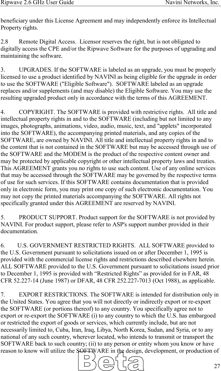 Ripwave 2.6 GHz User Guide                                                            Navini Networks, Inc. beneficiary under this License Agreement and may independently enforce its Intellectual Property rights.  2.8  Remote Digital Access.  Licensor reserves the right, but is not obligated to digitally access the CPE and/or the Ripwave Software for the purposes of upgrading and maintaining the software.    3.  UPGRADES. If the SOFTWARE is labeled as an upgrade, you must be properly licensed to use a product identified by NAVINI as being eligible for the upgrade in order to use the SOFTWARE (&quot;Eligible Software&quot;).  SOFTWARE labeled as an upgrade replaces and/or supplements (and may disable) the Eligible Software. You may use the resulting upgraded product only in accordance with the terms of this AGREEMENT.   4.  COPYRIGHT. The SOFTWARE is provided with restrictive rights.  All title and intellectual property rights in and to the SOFTWARE (including but not limited to any images, photographs, animations, video, audio, music, text, and &quot;applets&quot; incorporated into the SOFTWARE), the accompanying printed materials, and any copies of the SOFTWARE, are owned by NAVINI. All title and intellectual property rights in and to the content that is not contained in the SOFTWARE but may be accessed through use of the SOFTWARE and the MODEM is the product of the respective content owner and may be protected by applicable copyright or other intellectual property laws and treaties. This AGREEMENT grants you no rights to use such content. Use of any online services that may be accessed through the SOFTWARE may be governed by the respective terms of use for such services. If this SOFTWARE contains documentation that is provided only in electronic form, you may print one copy of such electronic documentation. You may not copy the printed materials accompanying the SOFTWARE. All rights not specifically granted under this AGREEMENT are reserved by NAVINI.  5.  PRODUCT SUPPORT. Product support for the SOFTWARE is not provided by NAVINI. For product support, please refer to ASP&apos;s support number provided in their documentation.  6.        U.S. GOVERNMENT RESTRICTED RIGHTS.  ALL SOFTWARE provided to the U.S. Government pursuant to solicitations issued on or after December 1, 1995 is provided with the commercial license rights and restrictions described elsewhere herein.  ALL SOFTWARE provided to the U.S. Government pursuant to solicitations issued prior to December 1, 1995 is provided with “Restricted Rights” as provided for in FAR, 48 CFR 52.227-14 (June 1987) or DFAR, 48 CFR 252.227-7013 (Oct 1988), as applicable.              7.  EXPORT RESTRICTIONS. The SOFTWARE is intended for distribution only in the United States. You agree that you will not directly or indirectly export or re-export the SOFTWARE (or portions thereof) to any country. You specifically agree not to export or re-export the SOFTWARE (i) to any country to which the U.S. has embargoed or restricted the export of goods or services, which currently include, but are not necessarily limited to, Cuba, Iran, Iraq, Libya, North Korea, Sudan, and Syria, or to any national of any such country, wherever located, who intends to transmit or transport the SOFTWARE back to such country; (ii) to any person or entity whom you know or have reason to know will utilize the SOFTWARE in the design, development, or production of   27