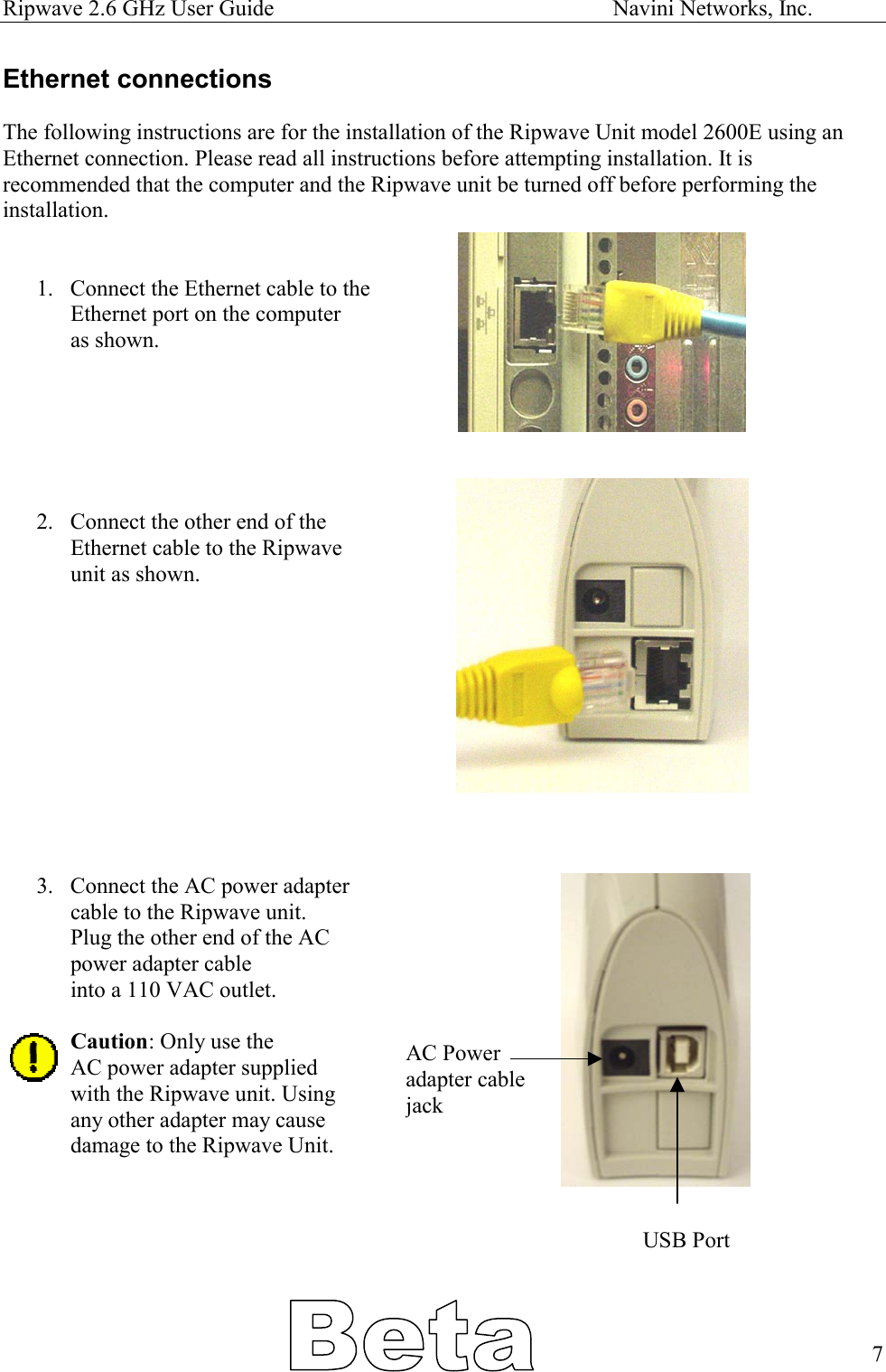 Ripwave 2.6 GHz User Guide                                                            Navini Networks, Inc. Ethernet connections  The following instructions are for the installation of the Ripwave Unit model 2600E using an Ethernet connection. Please read all instructions before attempting installation. It is recommended that the computer and the Ripwave unit be turned off before performing the installation.   1.  Connect the Ethernet cable to the Ethernet port on the computer as shown.       2.  Connect the other end of the  Ethernet cable to the Ripwave unit as shown.            3.  Connect the AC power adapter  cable to the Ripwave unit.  Plug the other end of the AC  power adapter cable  into a 110 VAC outlet.  Caution: Only use the AC power adapter supplied  with the Ripwave unit. Using any other adapter may cause damage to the Ripwave Unit. AC Power  adapter cable  jack    USB Port      7