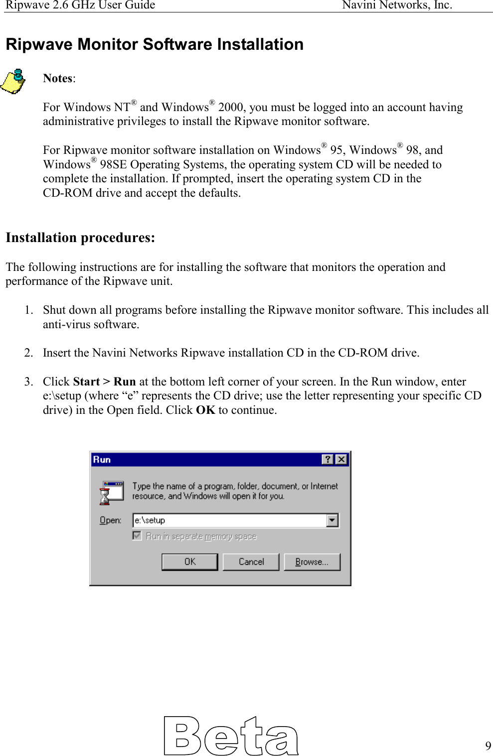Ripwave 2.6 GHz User Guide                                                            Navini Networks, Inc. Ripwave Monitor Software Installation  Notes:   For Windows NT® and Windows® 2000, you must be logged into an account having administrative privileges to install the Ripwave monitor software.  For Ripwave monitor software installation on Windows® 95, Windows® 98, and Windows® 98SE Operating Systems, the operating system CD will be needed to complete the installation. If prompted, insert the operating system CD in the  CD-ROM drive and accept the defaults.   Installation procedures:  The following instructions are for installing the software that monitors the operation and performance of the Ripwave unit.   1.  Shut down all programs before installing the Ripwave monitor software. This includes all anti-virus software.  2.  Insert the Navini Networks Ripwave installation CD in the CD-ROM drive.  3. Click Start &gt; Run at the bottom left corner of your screen. In the Run window, enter e:\setup (where “e” represents the CD drive; use the letter representing your specific CD drive) in the Open field. Click OK to continue.                 9