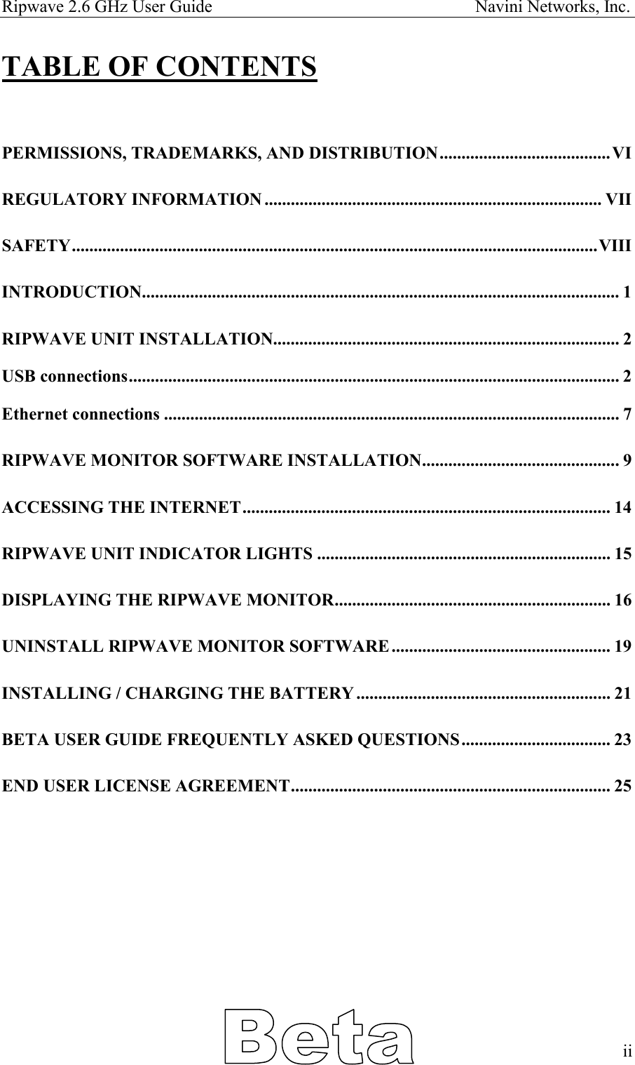 Ripwave 2.6 GHz User Guide                                                            Navini Networks, Inc. TABLE OF CONTENTS  PERMISSIONS, TRADEMARKS, AND DISTRIBUTION.......................................VI REGULATORY INFORMATION ............................................................................. VII SAFETY........................................................................................................................VIII INTRODUCTION............................................................................................................. 1 RIPWAVE UNIT INSTALLATION............................................................................... 2 USB connections................................................................................................................ 2 Ethernet connections ........................................................................................................ 7 RIPWAVE MONITOR SOFTWARE INSTALLATION............................................. 9 ACCESSING THE INTERNET.................................................................................... 14 RIPWAVE UNIT INDICATOR LIGHTS ................................................................... 15 DISPLAYING THE RIPWAVE MONITOR............................................................... 16 UNINSTALL RIPWAVE MONITOR SOFTWARE.................................................. 19 INSTALLING / CHARGING THE BATTERY.......................................................... 21 BETA USER GUIDE FREQUENTLY ASKED QUESTIONS.................................. 23 END USER LICENSE AGREEMENT......................................................................... 25            ii   