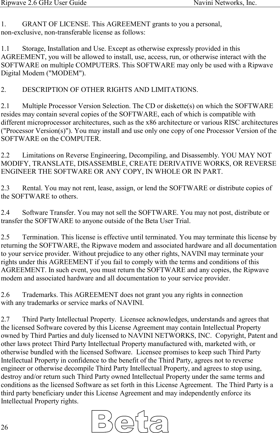 Ripwave 2.6 GHz User Guide                                                            Navini Networks, Inc. 1.  GRANT OF LICENSE. This AGREEMENT grants to you a personal,  non-exclusive, non-transferable license as follows:   1.1  Storage, Installation and Use. Except as otherwise expressly provided in this AGREEMENT, you will be allowed to install, use, access, run, or otherwise interact with the SOFTWARE on multiple COMPUTERS. This SOFTWARE may only be used with a Ripwave Digital Modem (&quot;MODEM&quot;).  2.   DESCRIPTION OF OTHER RIGHTS AND LIMITATIONS.   2.1   Multiple Processor Version Selection. The CD or diskette(s) on which the SOFTWARE resides may contain several copies of the SOFTWARE, each of which is compatible with different microprocessor architectures, such as the x86 architecture or various RISC architectures (&quot;Processor Version(s)&quot;). You may install and use only one copy of one Processor Version of the SOFTWARE on the COMPUTER.  2.2   Limitations on Reverse Engineering, Decompiling, and Disassembly. YOU MAY NOT MODIFY, TRANSLATE, DISASSEMBLE, CREATE DERIVATIVE WORKS, OR REVERSE ENGINEER THE SOFTWARE OR ANY COPY, IN WHOLE OR IN PART.  2.3   Rental. You may not rent, lease, assign, or lend the SOFTWARE or distribute copies of the SOFTWARE to others.  2.4   Software Transfer. You may not sell the SOFTWARE. You may not post, distribute or transfer the SOFTWARE to anyone outside of the Beta User Trial.  2.5   Termination. This license is effective until terminated. You may terminate this license by returning the SOFTWARE, the Ripwave modem and associated hardware and all documentation to your service provider. Without prejudice to any other rights, NAVINI may terminate your rights under this AGREEMENT if you fail to comply with the terms and conditions of this AGREEMENT. In such event, you must return the SOFTWARE and any copies, the Ripwave modem and associated hardware and all documentation to your service provider.  2.6  Trademarks. This AGREEMENT does not grant you any rights in connection with any trademarks or service marks of NAVINI.  2.7  Third Party Intellectual Property.  Licensee acknowledges, understands and agrees that the licensed Software covered by this License Agreement may contain Intellectual Property owned by Third Parties and duly licensed to NAVINI NETWORKS, INC.  Copyright, Patent and other laws protect Third Party Intellectual Property manufactured with, marketed with, or otherwise bundled with the licensed Software.  Licensee promises to keep such Third Party Intellectual Property in confidence to the benefit of the Third Party, agrees not to reverse engineer or otherwise decompile Third Party Intellectual Property, and agrees to stop using, destroy and/or return such Third Party owned Intellectual Property under the same terms and conditions as the licensed Software as set forth in this License Agreement.  The Third Party is a third party beneficiary under this License Agreement and may independently enforce its Intellectual Property rights.    26