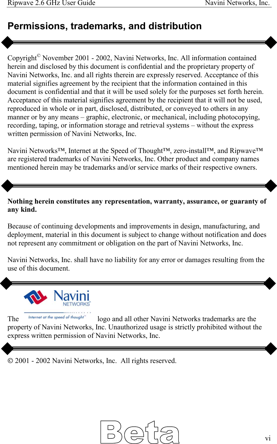 Ripwave 2.6 GHz User Guide                                                            Navini Networks, Inc. Permissions, trademarks, and distribution   Copyright© November 2001 - 2002, Navini Networks, Inc. All information contained herein and disclosed by this document is confidential and the proprietary property of Navini Networks, Inc. and all rights therein are expressly reserved. Acceptance of this material signifies agreement by the recipient that the information contained in this document is confidential and that it will be used solely for the purposes set forth herein. Acceptance of this material signifies agreement by the recipient that it will not be used, reproduced in whole or in part, disclosed, distributed, or conveyed to others in any manner or by any means – graphic, electronic, or mechanical, including photocopying, recording, taping, or information storage and retrieval systems – without the express written permission of Navini Networks, Inc.  Navini Networks™, Internet at the Speed of Thought™, zero-install™, and Ripwave™ are registered trademarks of Navini Networks, Inc. Other product and company names mentioned herein may be trademarks and/or service marks of their respective owners.    Nothing herein constitutes any representation, warranty, assurance, or guaranty of any kind.  Because of continuing developments and improvements in design, manufacturing, and deployment, material in this document is subject to change without notification and does not represent any commitment or obligation on the part of Navini Networks, Inc.  Navini Networks, Inc. shall have no liability for any error or damages resulting from the use of this document.      The                                           logo and all other Navini Networks trademarks are the property of Navini Networks, Inc. Unauthorized usage is strictly prohibited without the express written permission of Navini Networks, Inc.   Ó 2001 - 2002 Navini Networks, Inc.  All rights reserved.        vi  