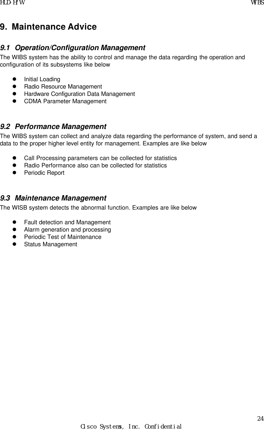 HLD-H/W    WIBS 24 Cisco Systems, Inc. Confidential  9. Maintenance Advice 9.1 Operation/Configuration Management The WIBS system has the ability to control and manage the data regarding the operation and configuration of its subsystems like below  l Initial Loading l Radio Resource Management l Hardware Configuration Data Management l CDMA Parameter Management  9.2 Performance Management The WIBS system can collect and analyze data regarding the performance of system, and send a data to the proper higher level entity for management. Examples are like below  l Call Processing parameters can be collected for statistics l Radio Performance also can be collected for statistics l Periodic Report  9.3 Maintenance Management The WISB system detects the abnormal function. Examples are like below  l Fault detection and Management l Alarm generation and processing l Periodic Test of Maintenance l Status Management         