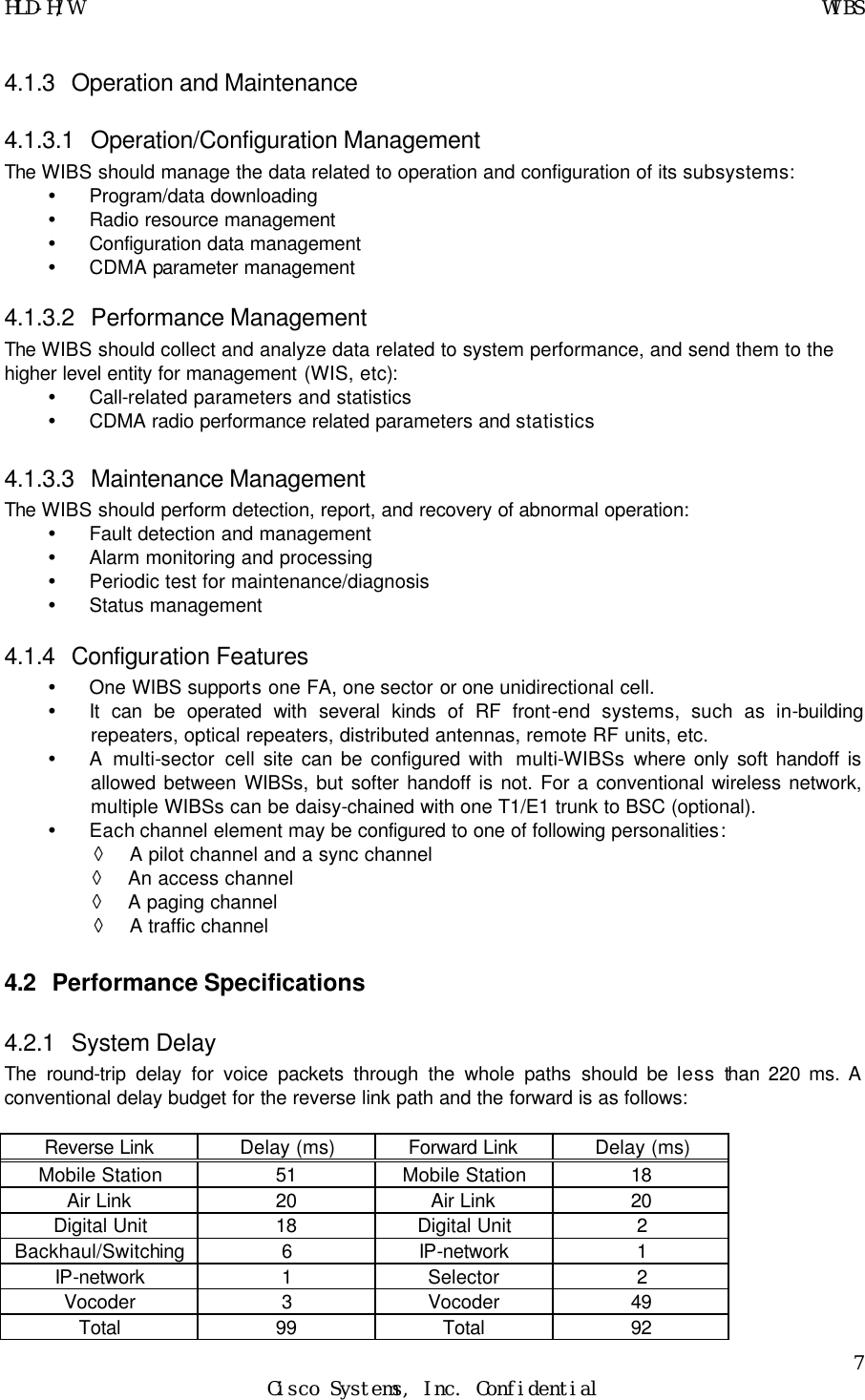 HLD-H/W    WIBS 7 Cisco Systems, Inc. Confidential  4.1.3 Operation and Maintenance 4.1.3.1 Operation/Configuration Management The WIBS should manage the data related to operation and configuration of its subsystems: Ÿ Program/data downloading Ÿ Radio resource management Ÿ Configuration data management Ÿ CDMA parameter management 4.1.3.2 Performance Management The WIBS should collect and analyze data related to system performance, and send them to the  higher level entity for management (WIS, etc): Ÿ Call-related parameters and statistics Ÿ CDMA radio performance related parameters and statistics 4.1.3.3 Maintenance Management The WIBS should perform detection, report, and recovery of abnormal operation:  Ÿ Fault detection and management Ÿ Alarm monitoring and processing Ÿ Periodic test for maintenance/diagnosis Ÿ Status management 4.1.4 Configuration Features Ÿ One WIBS supports one FA, one sector or one unidirectional cell. Ÿ It can be operated with several kinds of RF front-end systems, such as in-building repeaters, optical repeaters, distributed antennas, remote RF units, etc. Ÿ A multi-sector cell site can be configured with  multi-WIBSs where only soft handoff is allowed between WIBSs, but softer handoff is not. For a conventional wireless network, multiple WIBSs can be daisy-chained with one T1/E1 trunk to BSC (optional). Ÿ Each channel element may be configured to one of following personalities: ◊ A pilot channel and a sync channel ◊ An access channel ◊ A paging channel ◊ A traffic channel 4.2 Performance Specifications 4.2.1 System Delay The round-trip delay for voice packets through the whole paths should be less than 220 ms. A conventional delay budget for the reverse link path and the forward is as follows:  Reverse Link Delay (ms) Forward Link Delay (ms) Mobile Station 51 Mobile Station 18 Air Link 20 Air Link 20 Digital Unit 18 Digital Unit 2 Backhaul/Switching 6 IP-network 1 IP-network 1 Selector 2 Vocoder 3 Vocoder 49 Total 99 Total 92 