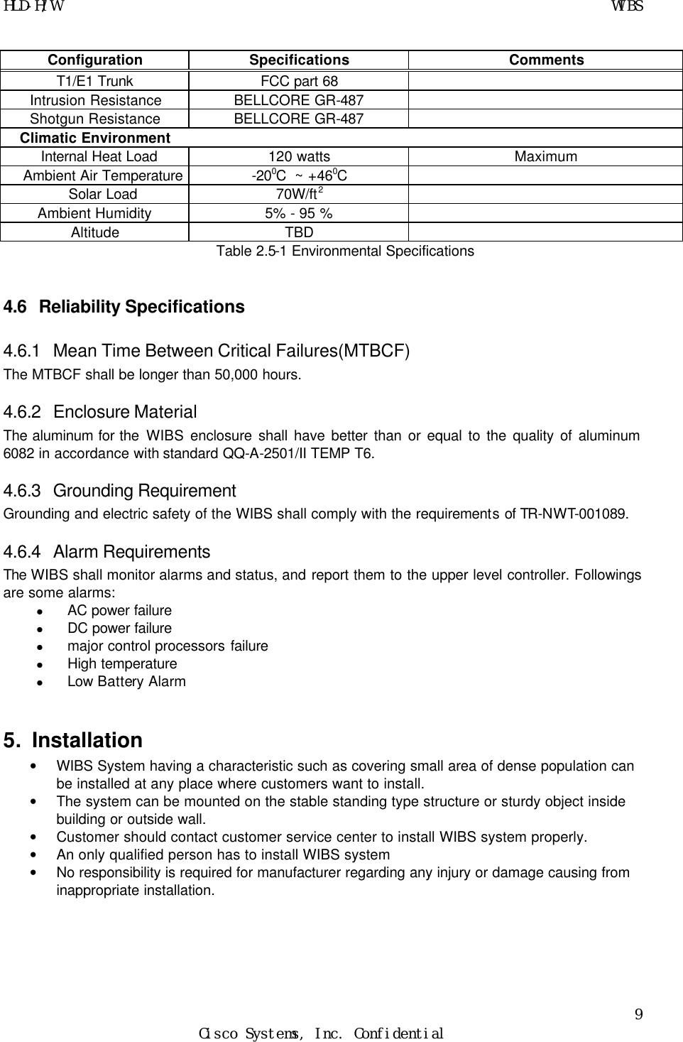 HLD-H/W    WIBS 9 Cisco Systems, Inc. Confidential  Configuration Specifications Comments T1/E1 Trunk FCC part 68   Intrusion Resistance BELLCORE GR-487   Shotgun Resistance BELLCORE GR-487   Climatic Environment       Internal Heat Load 120 watts Maximum Ambient Air Temperature -200C  ~ +460C    Solar Load 70W/ft2   Ambient Humidity 5% - 95 %   Altitude TBD   Table 2.5-1 Environmental Specifications   4.6 Reliability Specifications 4.6.1 Mean Time Between Critical Failures(MTBCF) The MTBCF shall be longer than 50,000 hours. 4.6.2 Enclosure Material     The aluminum for the WIBS enclosure shall have better than or equal to the quality of aluminum 6082 in accordance with standard QQ-A-2501/II TEMP T6.  4.6.3 Grounding Requirement Grounding and electric safety of the WIBS shall comply with the requirements of TR-NWT-001089. 4.6.4 Alarm Requirements The WIBS shall monitor alarms and status, and report them to the upper level controller. Followings are some alarms: l AC power failure l DC power failure l major control processors failure l High temperature l Low Battery Alarm  5. Installation • WIBS System having a characteristic such as covering small area of dense population can be installed at any place where customers want to install. • The system can be mounted on the stable standing type structure or sturdy object inside building or outside wall. • Customer should contact customer service center to install WIBS system properly. • An only qualified person has to install WIBS system • No responsibility is required for manufacturer regarding any injury or damage causing from inappropriate installation.     