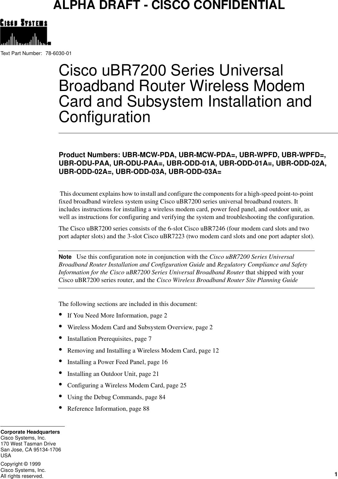  1Cisco Systems, Inc.All rights reserved.170 West Tasman DriveSan Jose, CA 95134-1706USACisco Systems, Inc.Corporate HeadquartersCopyright © 1999Text Part Number:ALPHA DRAFT - CISCO CONFIDENTIALCiscouBR7200 Series Universal Broadband Router Wireless Modem Card and Subsystem Installation and ConfigurationProduct Numbers: UBR-MCW-PDA, UBR-MCW-PDA=, UBR-WPFD, UBR-WPFD=, UBR-ODU-PAA, UR-ODU-PAA=, UBR-ODD-01A, UBR-ODD-01A=, UBR-ODD-02A, UBR-ODD-02A=, UBR-ODD-03A, UBR-ODD-03A= This document explains how to install and configure the components for a high-speed point-to-point fixed broadband wireless system using CiscouBR7200 series universal broadband routers. It includes instructions for installing a wireless modem card, power feed panel, and outdoor unit, as well as instructions for configuring and verifying the system and troubleshooting the configuration.The CiscouBR7200 series consists of the 6-slot CiscouBR7246 (four modem card slots and two port adapter slots) and the 3-slot CiscouBR7223 (two modem card slots and one port adapter slot).NoteUse this configuration note in conjunction with the CiscouBR7200 Series Universal Broadband Router Installation and Configuration Guide and Regulatory Compliance and Safety Information for the CiscouBR7200 Series Universal Broadband Router that shipped with your CiscouBR7200 series router, and the Cisco Wireless Broadband Router Site Planning GuideThe following sections are included in this document:•If You Need More Information, page2•Wireless Modem Card and Subsystem Overview, page2•Installation Prerequisites, page7•Removing and Installing a Wireless Modem Card, page12•Installing a Power Feed Panel, page16•Installing an Outdoor Unit, page21•Configuring a Wireless Modem Card, page25•Using the Debug Commands, page84•Reference Information, page8878-6030-01